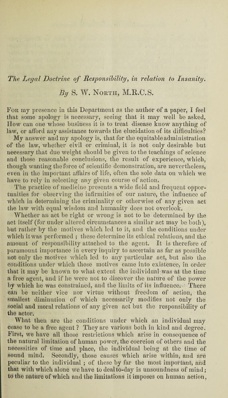 By S. W. North, M.R.C.S. For ray presence in this Department as the author of a paper, I feel that some apology is necessary, seeing that it may well be asked, How can one whose business it is to treat disease know anything of law, or afford any assistance towards the elucidation of its difficulties? My answer and my apology is, that for the equitable administration of the law, whether civil or criminal, it is not only desirable but necessary that due weight should be given to the teachings of science and those reasonable conclusions, the result of experience, which, though wanting the force of scientific demonstration, are nevertheless, even in the important affairs of life, often the sole data on which we have to rely in selecting any given course of action. The practice of medicine presents a wide field and frequent oppor¬ tunities for observing the infirmities of our nature, the influence of which in determining the criminality or otherwise of any given act the law with equal wisdom and humanity does not overlook. Whether an act be right or wrong is not to be determined by the act itself (for under altered circumstances a similar act may be both), but rather by the motives which led to it, and the conditions under which it was performed ; these determine its ethical relations, and the amount of responsibility attached to the agent. It is therefore of paramount importance in every inquiry to ascertain as far as possible not only the motives which led to any particular act, but also the conditions under which those motives came into existence, in order that it may be known to what extent the individual was at the time a free agent, and if he were not to discover the nature of the power by which he was constrained, and the limits of its influence. There can be neither vice nor virtue without freedom of action, the smallest diminution of which necessarily modifies not only the social and moral relations of any given act but the responsibility of the actor. What then are the conditions under which an individual may cease to be a free agent ? They are various both in kind and degree. First, we have all those restrictions which arise in consequence of the natural limitation of human power, the coercion of others and the necessities of time and place, the individual being at the time of sound mind. Secondly, those causes which arise within, and are peculiar to the individual ; of these by far the most important, and that with which alone we have to deal to-day is unsoundness of mind; to the nature of which and the limitations it imposes on human action,