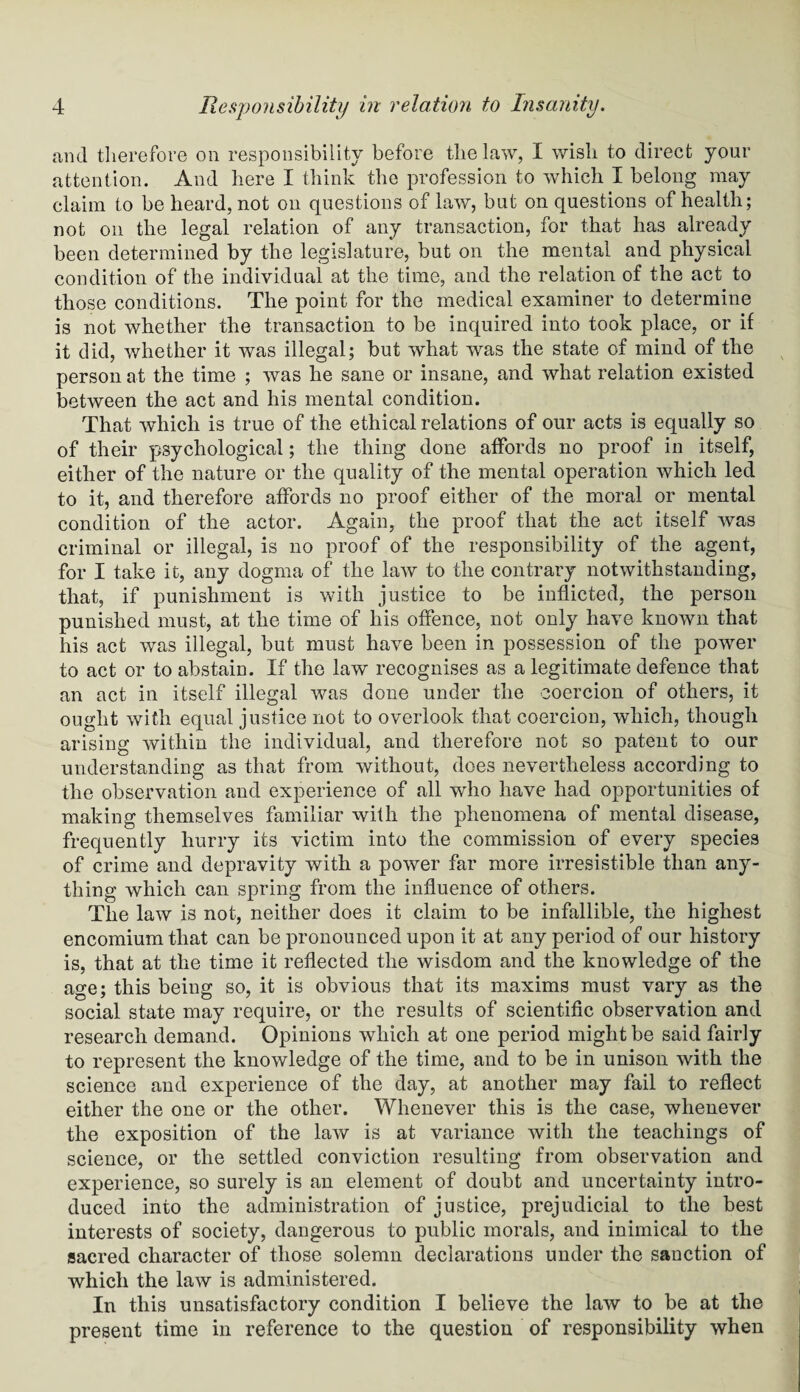 and therefore on responsibility before the law, I wish to direct your attention. And here I think the profession to which I belong may claim to be heard, not on questions of law, but on questions of health; not on the legal relation of any transaction, for that has already been determined by the legislature, but on the mental and physical condition of the individual at the time, and the relation of the act to those conditions. The point for the medical examiner to determine is not whether the transaction to be inquired into took place, or if it did, whether it was illegal; but what was the state of mind of the person at the time ; was he sane or insane, and what relation existed between the act and his mental condition. That which is true of the ethical relations of our acts is equally so of their psychological; the thing done affords no proof in itself, either of the nature or the quality of the mental operation which led to it, and therefore affords no proof either of the moral or mental condition of the actor. Again, the proof that the act itself was criminal or illegal, is no proof of the responsibility of the agent, for I take it, any dogma of the law to the contrary notwithstanding, that, if punishment is with justice to be inflicted, the person punished must, at the time of his offence, not only have known that his act was illegal, but must have been in possession of the power to act or to abstain. If the law recognises as a legitimate defence that an act in itself illegal was done under the coercion of others, it ought with equal justice not to overlook that coercion, which, though arising within the individual, and therefore not so patent to our understanding as that from without, does nevertheless according to the observation and experience of all who have had opportunities of making themselves familiar with the phenomena of mental disease, frequently hurry its victim into the commission of every species of crime and depravity with a power far more irresistible than any¬ thing which can spring from the influence of others. The law is not, neither does it claim to be infallible, the highest encomium that can be pronounced upon it at any period of our history is, that at the time it reflected the wisdom and the knowledge of the age; this being so, it is obvious that its maxims must vary as the social state may require, or the results of scientific observation and research demand. Opinions which at one period might be said fairly to represent the knowledge of the time, and to be in unison with the science and experience of the day, at another may fail to reflect either the one or the other. Whenever this is the case, whenever the exposition of the law is at variance with the teachings of science, or the settled conviction resulting from observation and experience, so surely is an element of doubt and uncertainty intro¬ duced into the administration of justice, prejudicial to the best interests of society, dangerous to public morals, and inimical to the sacred character of those solemn declarations under the sanction of which the law is administered. In this unsatisfactory condition I believe the law to be at the present time in reference to the question of responsibility when