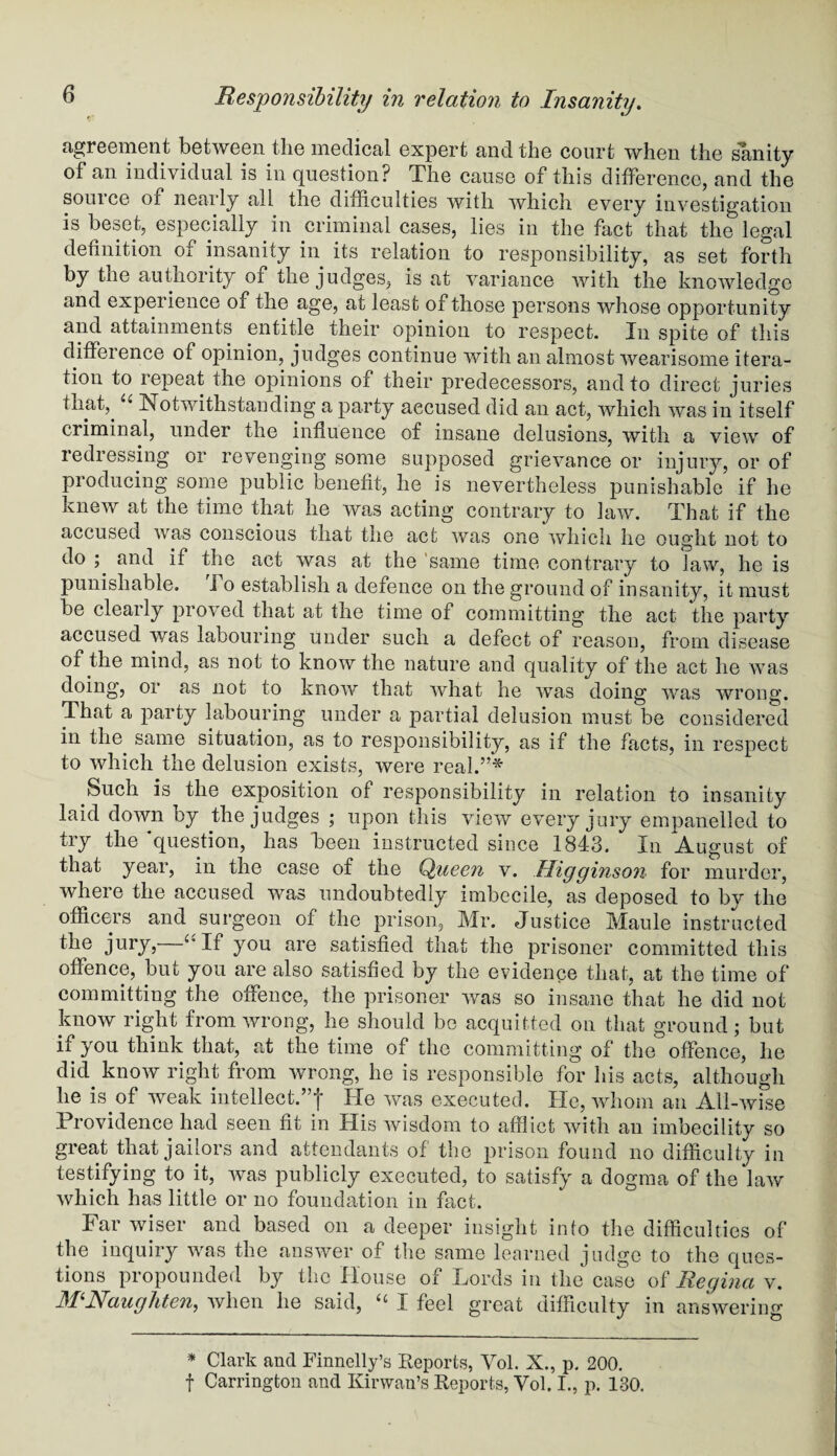 agreement between the medical expert and the court when the sanity of an individual is in question? The cause of this difference, and the source of nearly all the difficulties with which every investigation is beset, especially in criminal cases, lies in the fact that the legal definition of insanity in its relation to responsibility, as set forth by the authority of the judges, is at variance with the knowledge and experience of the age, at least of those persons whose opportunity and attainments entitle their opinion to respect. In spite of this difference of opinion, judges continue with an almost wearisome itera¬ tion to repeat the opinions of their predecessors, and to direct juries that,. u Notwithstanding a party accused did an act, which was in itself criminal, under the influence of insane delusions, with a view of redressing or revenging some supposed grievance or injury, or of producing some public benefit, he is nevertheless punishable if he knew at the time that he was acting contrary to law. That if the accused was conscious that the act was one which he ought not to do ; and if the act was at the same time contrary to law, he is punishable, ho establish a defence on the ground of insanity, it must be cleaily proved that at the time of committing the act the party accused was labouring under such a defect of reason, from disease of the mind, as not to know the nature and quality of the act he was doing, or as not to know that what he Avas doing was wrong. That a party labouring under a partial delusion must be considered in the same situation, as to responsibility, as if the facts, in respect to which the delusion exists, were real.”* Such is the exposition of responsibility in relation to insanity laid down by the judges ; upon this view every jury empanelled to tiy the question, has keen instructed since 1848. In August of that year, in the case of the Queen v. Uigginson for murder, where the accused was undoubtedly imbecile, as deposed to by the officers and surgeon of the prison, Mr. Justice Maule instructed the jury, If you are satisfied that the prisoner committed this offence, but you are also satisfied by the evidence that, at the time of committing the offence, the prisoner was so insane that he did not know right from wrong, he should be acquitted on that ground; but ii you think that, at the time of the committing of the offence, he did know right from wrong, he is responsible for his acts, although he is of weak intellect.”! He was executed. He, whom an Ali-Avise Providence had seen fit in His Avisdom to afflict Avith an imbecility so great that jailors and attendants of the prison found no difficulty in testifying to it, Avas publicly executed, to satisfy a dogma of the laAV Avhich has little or no foundation in fact. Far Aviser and based on a deeper insight into the difficulties of the inquiry was the answer of the same learned judge to the ques¬ tions propounded by the House of Fords in the case of Rec/ina v. MNaughten, Avhen he said, “ I feel great difficulty in answering * Clark and Finnelly’s Reports, Yol. X., p. 200. f Carrington and Kirwan’s Reports, Yol. I., p. 130.