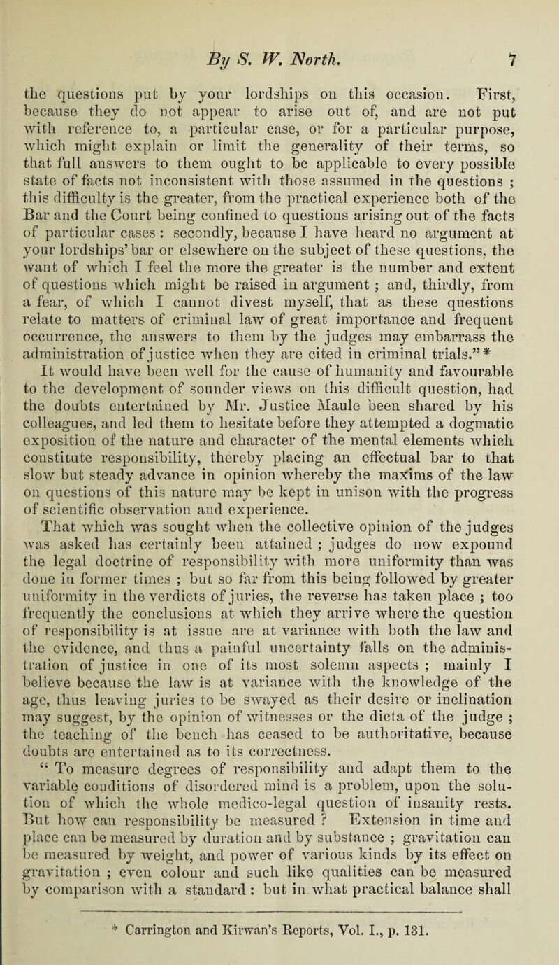 the questions put by your lordships on this occasion. First, because they do not appear to arise out of, and are not put with reference to, a particular case, or for a particular purpose, which might explain or limit the generality of their terms, so that full answers to them ought to be applicable to every possible state of facts not inconsistent with those assumed in the questions ; this difficulty is the greater, from the practical experience both of the Bar and the Court being confined to questions arising out of the facts of particular cases : secondly, because I have heard no argument at your lordships’bar or elsewhere on the subject of these questions, the want of which I feel the more the greater is the number and extent of questions which might be raised in argument ; and, thirdly, from a fear, of which I cannot divest myself, that as these questions relate to matters of criminal law of great importance and frequent occurrence, the answers to them by the judges may embarrass the administration of justice when they are cited in criminal trials.” * It would have been well for the cause of humanity and favourable to the development of sounder views on this difficult question, had the doubts entertained by Mr. Justice Maule been shared by his colleagues, and led them to hesitate before they attempted a dogmatic exposition of the nature and character of the mental elements which constitute responsibility, thereby placing an effectual bar to that slow but steady advance in opinion whereby the maxims of the law on questions of this nature may be kept in unison with the progress of scientific observation and experience. That which was sought when the collective opinion of the judges was asked has certainly been attained ; judges do now expound the legal doctrine of responsibility with more uniformity than was done in former times ; but so far from this being followed by greater uniformity in the verdicts of juries, the reverse has taken place ; too frequently the conclusions at which they arrive where the question of responsibility is at issue are at variance with both the law and the evidence, and thus a painful uncertainty falls on the adminis¬ tration of justice in one of its most solemn aspects ; mainly I believe because the law is at variance with the knowledge of the age, thus leaving juries to be swayed as their desire or inclination may suggest, by the opinion of witnesses or the dicta of the judge ; the teaching of the bench has ceased to be authoritative, because doubts are entertained as to its correctness. “ To measure degrees of responsibility and adapt them to the variable conditions of disordered mind is a problem, upon the solu¬ tion of which the whole medico-legal question of insanity rests. But how can responsibility be measured ? Extension in time and place can be measured by duration and by substance ; gravitation can be measured by weight, and power of various kinds by its effect on gravitation ; even colour and such like qualities can be measured by comparison with a standard: but in what practical balance shall