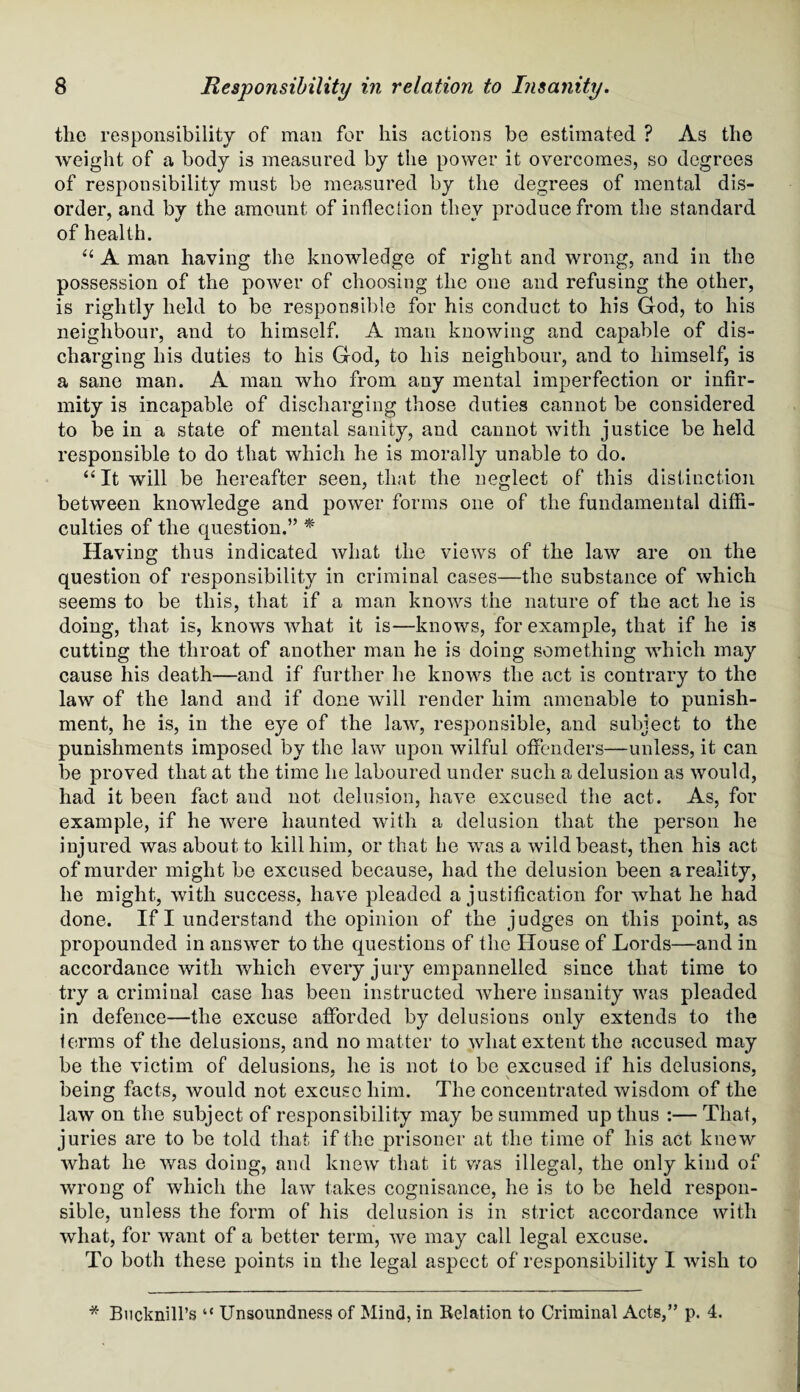 tlie responsibility of man for his actions be estimated ? As the weight of a body is measured by the power it overcomes, so degrees of responsibility must be measured by the degrees of mental dis¬ order, and by the amount of inflection they produce from the standard of health. u A man having the knowledge of right and wrong, and in the possession of the power of choosing the one and refusing the other, is rightly held to be responsible for his conduct to his God, to his neighbour, and to himself. A man knowing and capable of dis¬ charging his duties to his God, to his neighbour, and to himself, is a sane man. A man who from any mental imperfection or infir¬ mity is incapable of discharging those duties cannot be considered to be in a state of mental sanity, and cannot with justice be held responsible to do that which he is morally unable to do. “ It will be hereafter seen, that the neglect of this distinction between knowledge and power forms one of the fundamental diffi¬ culties of the question.” * Having thus indicated what the views of the law are on the question of responsibility in criminal cases—the substance of which seems to be this, that if a man knows the nature of the act he is doing, that is, knows what it is—knows, for example, that if he is cutting the throat of another man he is doing something which may cause his death—and if further he knows the act is contrary to the law of the land and if done will render him amenable to punish¬ ment, he is, in the eye of the law, responsible, and subject to the punishments imposed by the law upon wilful offenders—unless, it can be proved that at the time he laboured under such a delusion as would, had it been fact and not delusion, have excused the act. As, for example, if he were haunted with a delusion that the person he injured was about to kill him, or that he was a wild beast, then his act of murder might be excused because, had the delusion been a reality, he might, with success, have pleaded a justification for what he had done. If I understand the opinion of the judges on this point, as propounded in answer to the questions of the House of Lords—and in accordance with which every jury empannelled since that time to try a criminal case has been instructed where insanity was pleaded in defence—the excuse afforded by delusious only extends to the terms of the delusions, and no matter to what extent the accused may be the victim of delusions, he is not to be excused if his delusions, being facts, would not excuse him. The concentrated wisdom of the law on the subject of responsibility may be summed up thus :— That, juries are to be told that if the prisoner at the time of his act knew what he was doing, and knew that it was illegal, the only kind of wrong of which the law takes cognisance, he is to be held respon¬ sible, unless the form of his delusion is in strict accordance with what, for want of a better term, we may call legal excuse. To both these points in the legal aspect of responsibility I wish to