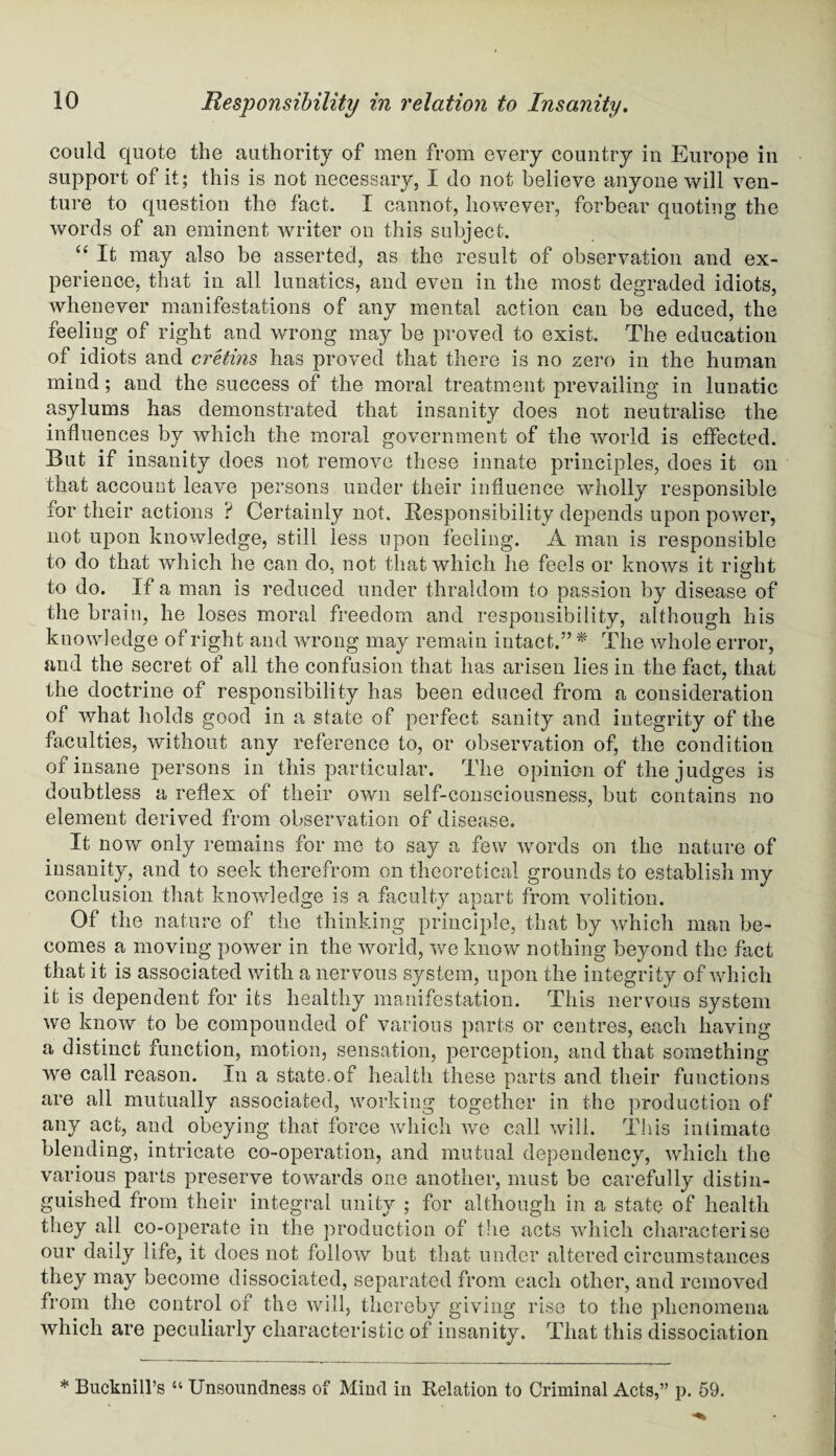 could quote the authority of men from every country in Europe in support of it; this is not necessary, I do not believe anyone will ven¬ ture to question the fact. I cannot, however, forbear quoting the words of an eminent writer on this subject. “ It may also be asserted, as the result of observation and ex¬ perience, that in all lunatics, and even in the most degraded idiots, whenever manifestations of any mental action can be educed, the feeling of right and wrong may be proved to exist. The education of idiots and cretins has proved that there is no zero in the human mind; and the success of the moral treatment prevailing in lunatic asylums has demonstrated that insanity does not neutralise the influences by which the moral government of the world is effected. But if insanity does not remove these innate principles, does it on that account leave persons under their influence wholly responsible for their actions ? Certainly not. Responsibility depends upon power, not upon knowledge, still less upon feeling. A man is responsible to do that which he can do, not that which he feels or knows it right to do. If a man is reduced under thraldom to passion by disease of the brain, he loses moral freedom and responsibility, although his knowledge of right and wrong may remain intact.” * The whole error, and the secret of all the confusion that has arisen lies in the fact, that the doctrine of responsibility has been educed from a consideration of what holds good in a state of perfect sanity and integrity of the faculties, without any reference to, or observation of, the condition of insane persons in this particular. The opinion of the judges is doubtless a reflex of their own self-consciousness, but contains no element derived from observation of disease. It now only remains for me to say a few words on the nature of insanity, and to seek therefrom on theoretical grounds to establish my conclusion that knowledge is a faculty apart from volition. Of the nature of the thinking principle, that by which man be¬ comes a moving power in the world, we know nothing beyond the fact that it is associated with a nervous system, upon the integrity of which it is dependent for its healthy manifestation. This nervous system we know to be compounded of various parts or centres, each having a distinct function, motion, sensation, perception, and that something we call reason. In a state.of health these parts and their functions are all mutually associated, working together in the production of any act, and obeying that force which we call will. This intimate blending, intricate co-operation, and mutual dependency, which the various parts preserve towards one another, must be carefully distin¬ guished from their integral unity ; for although in a state of health they all co-operate in the production of the acts which characterise our daily life, it does not follow but that under altered circumstances they may become dissociated, separated from each other, and removed from the control of the will, thereby giving rise to the phenomena which are peculiarly characteristic of insanity. That this dissociation