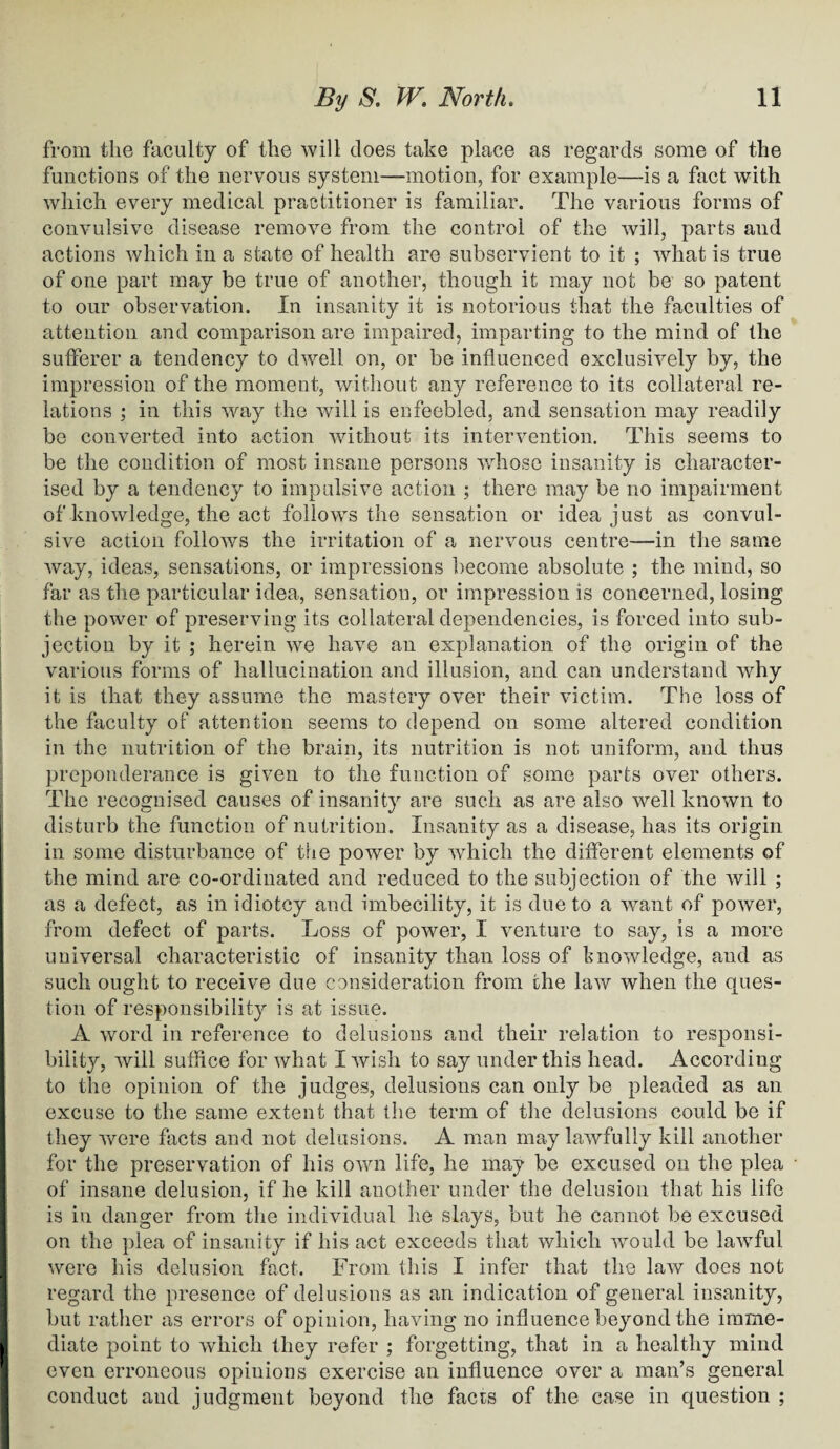 from the faculty of the will does take place as regards some of the functions of the nervous system—motion, for example—is a fact with which every medical practitioner is familiar. The various forms of convulsive disease remove from the control of the will, parts and actions which in a state of health are subservient to it ; what is true of one part may be true of another, though it may not be so patent to our observation. In insanity it is notorious that the faculties of attention and comparison are impaired, imparting to the mind of the sufferer a tendency to dwell on, or be influenced exclusively by, the impression of the moment, without any reference to its collateral re¬ lations ; in this way the will is enfeebled, and sensation may readily be converted into action without its intervention. This seems to be the condition of most insane persons whose insanity is character¬ ised by a tendency to impulsive action ; there may be no impairment of knowledge, the act follows the sensation or idea just as convul¬ sive action follows the irritation of a nervous centre—in the same way, ideas, sensations, or impressions become absolute ; the mind, so far as the particular idea, sensation, or impression is concerned, losing the power of preserving its collateral dependencies, is forced into sub¬ jection by it ; herein we have an explanation of the origin of the various forms of hallucination and illusion, and can understand why it is that they assume the mastery over their victim. The loss of the faculty of attention seems to depend on some altered condition in the nutrition of the brain, its nutrition is not uniform, and thus preponderance is given to the function of some parts over others. The recognised causes of insanity are such as are also well known to disturb the function of nutrition. Insanity as a disease, has its origin in some disturbance of the power by which the different elements of the mind are co-ordinated and reduced to the subjection of the will ; as a defect, as in idiotcy and imbecility, it is due to a want of power, from defect of parts. Loss of power, I venture to say, is a more universal characteristic of insanity than loss of knowledge, and as such ought to receive due consideration from the law when the ques¬ tion of responsibility is at issue. A word in reference to delusions and their relation to responsi¬ bility, will suffice for what I wish to say under this head. According to the opinion of the judges, delusions can only be pleaded as an excuse to the same extent that the term of the delusions could be if they were facts and not delusions. A man may lawfully kill another for the preservation of his own life, he may be excused on the plea of insane delusion, if he kill another under the delusion that his life is in danger from the individual he slays, but he cannot be excused on the plea of insanity if his act exceeds that which would be lawful were his delusion fact. From this I infer that the law does not regard the presence of delusions as an indication of general insanity, but rather as errors of opinion, having no influence beyond the imme¬ diate point to which they refer ; forgetting, that in a healthy mind even erroneous opinions exercise an influence over a man’s general conduct and judgment beyond the facts of the case in question ;