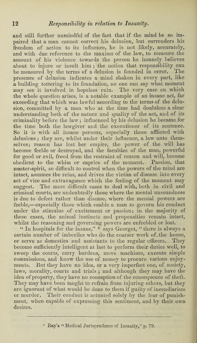 and still further unmindful of the fact that if the mind be so im¬ paired that a man cannot correct his delusion, but surrenders his freedom of action to its influence, he is not likely, accurately, and with due reference to the maxims of the law, to measure the amount of his violence towards the person he insanely believes about to injure or insult him ; the notion that responsibility can be measured by the terms of a delusion is fonnded in error. The presence of delusion indicates a mind shaken in every part, like a building tottering to its foundation, no one can say what moment may see it involved in hopeless ruin. The very case on which the whole question arises, is a notable example of an insane act, far exceeding that which was lawful according to the terms of the delu¬ sion, committed by a man who at the time had doubtless a clear understanding both of the nature and quality of the act, and of its criminality before the law ; influenced by his delusion he became for the time both the lawgiver and the executioner of its sentence. So it is with all insane persons, especially those afflicted with delusions; they are, whilst under their influence, a law unto them¬ selves; reason has lost her empire, the power of the will has become feeble or destroyed, and the faculties of the man, powerful for good or evil, freed from the restraint of reason and will, become obedient to the whim or caprice of the moment. Passion, that master-spirit, so difficult to control when the powers of the mind are intact, assumes the reins, and drives the victim of disease into every act of vice and extravagance which the feeling of the moment may suggest. The most difficult cases to deal with, both in civil and criminal courts, are undoubtedly those where the mental unsoundness is due to defect rather than disease, where the mental powers are feeble,—especially those which enable a man to govern his conduct under the stimulus of excitement or passion; in the majority of these cases, the animal instincts and propensities remain intact, whilst the reasoning and governing powers are enfeebled or lost. “ In hospitals for the insane,” * says G-eorget, “ there is always a certain number of imbeciles who do the coarser work of, the house, or serve as domestics and assistants to the regular officers. They become sufficiently intelligent at last to perform their duties well, to sweep the courts, carry burdens, move machines, execute simple commissions, and know the use of money to procure various enjoy¬ ments. But they have no idea, or a very imperfect one, of society, laws, morality, courts and trials ; and although they may have the idea of property, they have no conception of the consequence of theft. They may have been taught to refrain from injuring others, but they are ignorant of what would be done to them if guilty of incendiarism or murder. Their conduct is actuated solely by the fear of punish¬ ment, when capable of expressing this sentiment, and by their own desires.