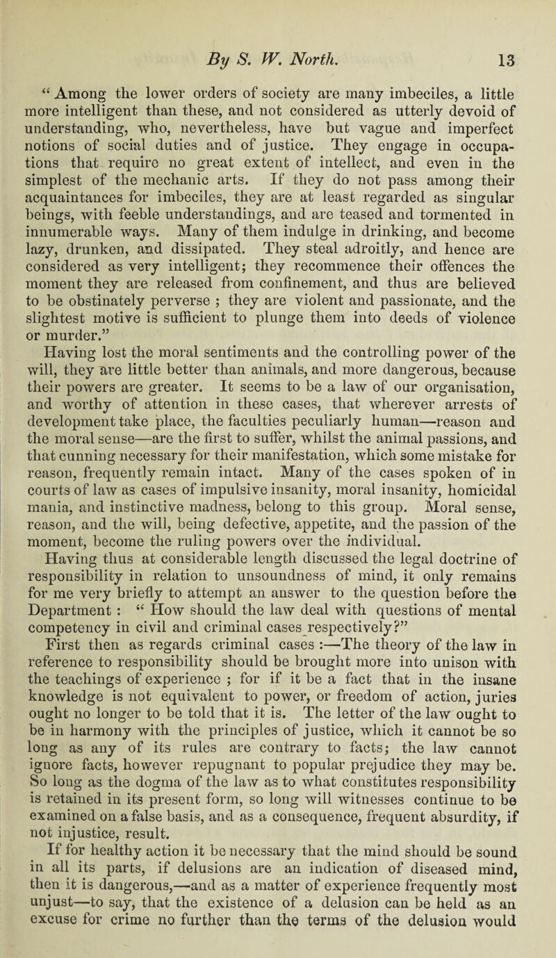 “ Among the lower orders of society are many imbeciles, a little more intelligent than these, and not considered as utterly devoid of understanding, who, nevertheless, have but vague and imperfect notions of social duties and of justice. They engage in occupa¬ tions that- require no great extent of intellect, and even in the simplest of the mechanic arts. If they do not pass among their acquaintances for imbeciles, they are at least regarded as singular beings, with feeble understandings, and are teased and tormented in innumerable ways. Many of them indulge in drinking, and become lazy, drunken, and dissipated. They steal adroitly, and hence are considered as very intelligent; they recommence their offences the moment they are released from confinement, and thus are believed to be obstinately perverse ; they are violent and passionate, and the slightest motive is sufficient to plunge them into deeds of violence or murder.” Having lost the moral sentiments and the controlling power of the will, they are little better than animals, and more dangerous, because their powers are greater. It seems to be a law of our organisation, and worthy of attention in these cases, that wherever arrests of development take place, the faculties peculiarly human—reason and the moral sense—are the first to suffer, whilst the animal passions, and that cunning necessary for their manifestation, which some mistake for reason, frequently remain intact. Many of the cases spoken of in courts of law as cases of impulsive insanity, moral insanity, homicidal mania, and instinctive madness, belong to this group. Moral sense, reason, and the will, being defective, appetite, and the passion of the moment, become the ruling powers over the individual. Having thus at considerable length discussed the legal doctrine of responsibility in relation to unsoundness of mind, it only remains for me very briefly to attempt an answer to the question before the Department : “ How should the law deal with questions of mental competency in civil and criminal cases respectively?” First then as regards criminal cases :—The theory of the law in reference to responsibility should be brought more into unison with the teachings of experience ; for if it be a fact that in the insane knowledge is not equivalent to power, or freedom of action, juries ought no longer to be told that it is. The letter of the law ought to be in harmony with the principles of justice, which it cannot be so long as any of its rules are contrary to facts; the law cannot ignore facts, however repugnant to popular prejudice they may be. So long as the dogma of the law as to what constitutes responsibility is retained in its present form, so long will witnesses continue to be examined on a false basis, and as a consequence, frequent absurdity, if not injustice, result. If for healthy action it be necessary that the mind should be sound in all its parts, if delusions are an indication of diseased mind, then it is dangerous,—and as a matter of experience frequently most unjust—to say, that the existence of a delusion can be held as an excuse for crime no further than the terms of the delusion would