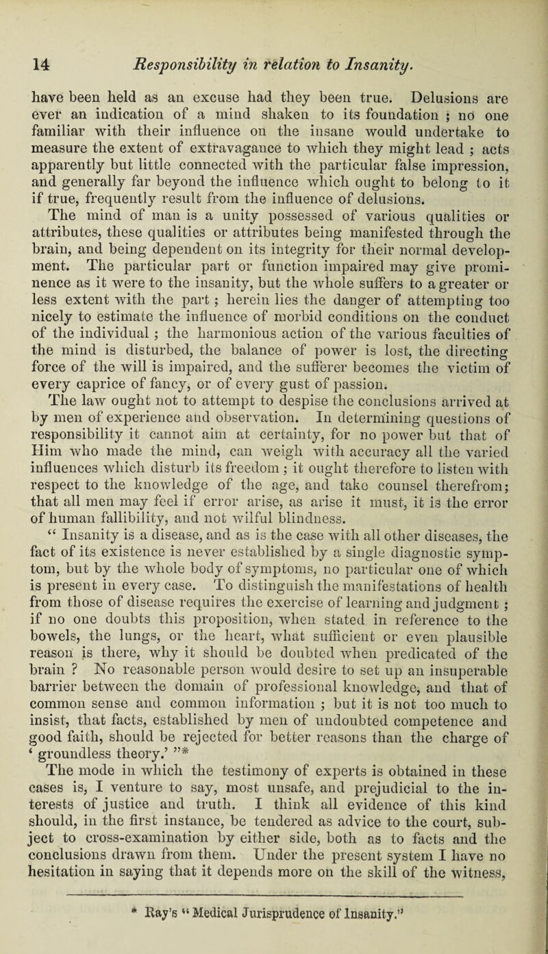 have been held as an excuse had they been true. Delusions are ever an indication of a mind shaken to its foundation ; no one familiar with their influence on the insane would undertake to measure the extent of extravagance to which they might lead ; acts apparently but little connected with the particular false impression, and generally far beyond the influence which ought to belong to it if true, frequently result from the influence of delusions. The mind of man is a unity possessed of various qualities or attributes, these qualities or attributes being manifested through the brain, and being dependent on its integrity for their normal develop¬ ment. The particular part or function impaired may give promi¬ nence as it were to the insanity, but the whole suffers to a greater or less extent with the part ; herein lies the danger of attempting too nicely to estimate the influence of morbid conditions on the conduct of the individual ; the harmonious action of the various faculties of the mind is disturbed, the balance of power is lost, the directing force of the will is impaired, and the sufferer becomes the victim of every caprice of fancy, or of every gust of passion. The law ought not to attempt to despise the conclusions arrived at by men of experience and observation. In determining questions of responsibility it cannot aim at certainty, for no power but that of Him who made the mind, can weigh with accuracy all the varied influences which disturb its freedom ; it ought therefore to listen with respect to the knowledge of the age, and take counsel therefrom; that all men may feel if error arise, as arise it must, it is the error of human fallibility, and not wilful blindness. “ Insanity is a disease, and as is the case with all other diseases, the fact of its existence is never established by a single diagnostic symp¬ tom, but by the whole body of symptoms, no particular one of which is present in every case. To distinguish the manifestations of health from those of disease requires the exercise of learning and judgment ; if no one doubts this proposition, when stated in reference to the bowels, the lungs, or the heart, what suflicient or even plausible reason is there, why it should be doubted when predicated of the brain ? No reasonable person would desire to set up an insuperable barrier between the domain of professional knowledge, and that of common sense and common information ; but it is not too much to insist, that facts, established by men of undoubted competence and good faith, should be rejected for better reasons than the charge of ‘ groundless theory.’ ”* The mode in which the testimony of experts is obtained in these cases is, I venture to say, most unsafe, and prejudicial to the in¬ terests of justice and truth. I think all evidence of this kind should, in the first instance, be tendered as advice to the court, sub¬ ject to cross-examination by either side, both as to facts and the conclusions drawn from them. Under the present system I have no hesitation in saying that it depends more on the skill of the witness,