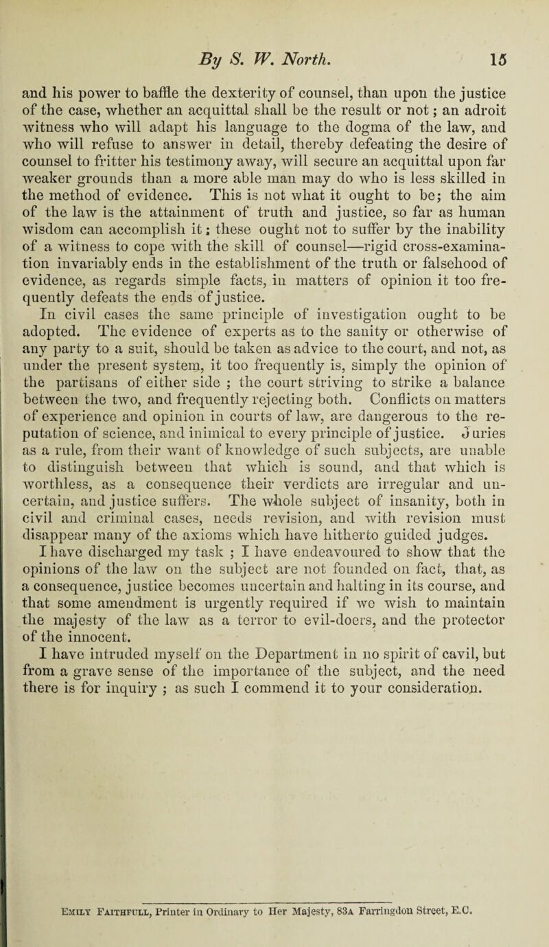 and his power to baffle the dexterity of counsel, than upon the justice of the case, whether an acquittal shall be the result or not; an adroit witness who will adapt his language to the dogma of the law, and who will refuse to answer in detail, thereby defeating the desire of counsel to fritter his testimony away, will secure an acquittal upon far weaker grounds than a more able man may do who is less skilled in the method of evidence. This is not what it ought to be; the aim of the law is the attainment of truth and justice, so far as human wisdom can accomplish it; these ought not to suffer by the inability of a witness to cope with the skill of counsel—rigid cross-examina¬ tion invariably ends in the establishment of the truth or falsehood of evidence, as regards simple facts, in matters of opinion it too fre¬ quently defeats the ends of justice. In civil cases the same principle of investigation ought to be adopted. The evidence of experts as to the sanity or otherwise of any party to a suit, should be taken as advice to the court, and not, as under the present system, it too frequently is, simply the opinion of the partisans of either side ; the court striving to strike a balance between the two, and frequently rejecting both. Conflicts on matters of experience and opinion in courts of law, are dangerous to the re¬ putation of science, and inimical to every principle of justice. J uries as a rule, from their want of knowledge of such subjects, are unable to distinguish between that which is sound, and that which is worthless, as a consequence their verdicts are irregular and un¬ certain, and justice suffers. The whole subject of insanity, both in civil and criminal cases, needs revision, and with revision must disappear many of the axioms which have hitherto guided judges. I have discharged my task ; I have endeavoured to show that the opinions of the lav/ on the subject are not founded on fact, that, as a consequence, justice becomes uncertain and halting in its course, and that some amendment is urgently required if we wish to maintain the majesty of the law as a terror to evil-doers, and the protector of the innocent. I have intruded myself on the Department in no spirit of cavil, but from a grave sense of the importance of the subject, and the need there is for inquiry ; as such I commend it to your consideration. Ejiily Faithfull, Printer in Ordinary to Her Majesty, 83a Farringdon Street, E.C.