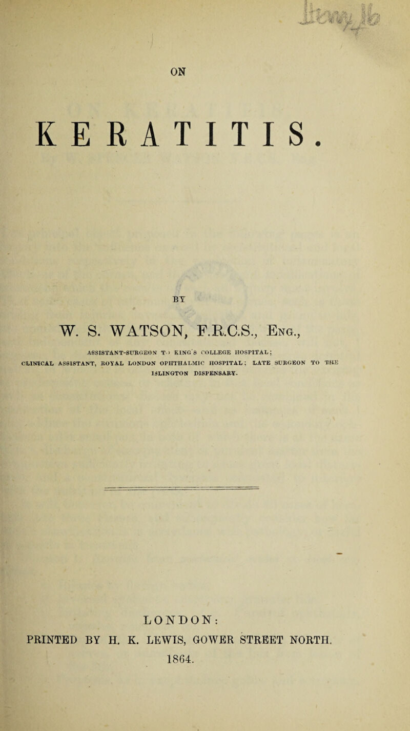 KERATITIS. BY W. S. WATSON, F.RC.S., Eng., ASSISTANT-SURGEON T ) KING S COLLEGE HOSPITAL; CLINICAL ASSISTANT, ROYAL LONDON OPHTHALMIC HOSPITAL; LATE SURGEON TO THE ISLINGTON DISPENSARY. LONDON: PRINTED BY H. K. LEWIS, GOWER STREET NORTH, 1864.