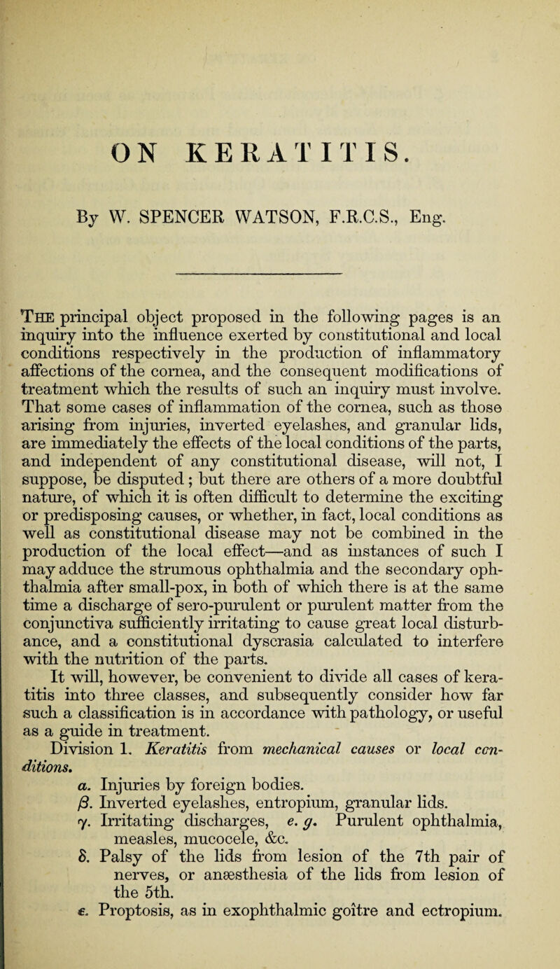 By W. SPENCER WATSON, F.R.C.S., Eng. The principal object proposed in the following pages is an inquiry into the influence exerted by constitutional and local conditions respectively in the production of inflammatory affections of the cornea, and the consequent modifications of treatment which the results of such an inquiry must involve. That some cases of inflammation of the cornea, such as those arising from injuries, inverted eyelashes, and granular lids, are immediately the effects of the local conditions of the parts, and independent of any constitutional disease, will not, I suppose, be disputed; but there are others of a more doubtful nature, of which it is often difficult to determine the exciting or predisposing causes, or whether, in fact, local conditions as well as constitutional disease may not be combined in the production of the local effect—and as mstances of such I may adduce the strumous ophthalmia and the secondary oph¬ thalmia after small-pox, in both of which there is at the same time a discharge of sero-purulent or purulent matter from the conjunctiva sufficiently irritating to cause great local disturb¬ ance, and a constitutional dyscrasia calculated to interfere with the nutrition of the parts. It will, however, be convenient to divide all cases of kera¬ titis into three classes, and subsequently consider how far such a classification is in accordance with pathology, or useful as a guide in treatment. Division 1. Keratitis from mechanical causes or local con¬ ditions. a. Injuries by foreign bodies. /3. Inverted eyelashes, entropium, granular lids. 7. Irritating discharges, e. g, Purulent ophthalmia, measles, mucocele, &c. 8. Palsy of the lids from lesion of the 7th pair of nerves, or anaesthesia of the lids from lesion of the 5th. £. Proptosis, as in exophthalmic goitre and ectropium.