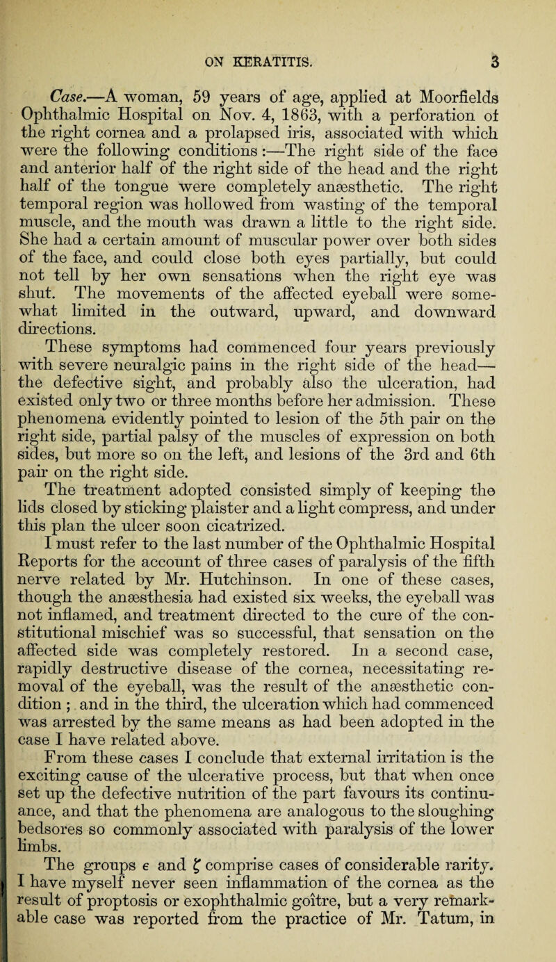 Case.—A woman, 59 years of age, applied at Moorfields Ophthalmic Hospital on Nov. 4, 1863, with a perforation ot the right cornea and a prolapsed iris, associated with which were the following conditions :—The right side of the face and anterior half of the right side of the head and the right half of the tongue were completely anaesthetic. The right temporal region was hollowed from wasting of the temporal muscle, and the mouth was drawn a little to the right side. She had a certain amount of muscular power over both sides of the face, and could close both eyes partially, but could not tell by her own sensations when the right eye was shut. The movements of the affected eyeball were some¬ what limited in the outward, upward, and downward directions. These symptoms had commenced four years previously with severe neuralgic pains in the right side of the head— the defective sight, and probably also the ulceration, had existed only two or three months before her admission. These phenomena evidently pointed to lesion of the 5th pair on the right side, partial palsy of the muscles of expression on both sides, but more so on the left, and lesions of the 3rd and 6th pair on the right side. The treatment adopted consisted simply of keeping the lids closed by sticking plaister and a light compress, and under this plan the ulcer soon cicatrized. I must refer to the last number of the Ophthalmic Hospital Reports for the account of three cases of paralysis of the fifth nerve related by Mr. Hutchinson. In one of these cases, though the anaesthesia had existed six weeks, the eyeball was not inflamed, and treatment directed to the cure of the con¬ stitutional mischief was so successful, that sensation on the affected side was completely restored. In a second case, rapidly destructive disease of the cornea, necessitating re¬ moval of the eyeball, was the result of the anaesthetic con¬ dition ; and in the third, the ulceration which had commenced was arrested by the same means as had been adopted in the case I have related above. From these cases I conclude that external irritation is the exciting cause of the ulcerative process, but that when once set up the defective nutrition of the part favours its continu¬ ance, and that the phenomena are analogous to the sloughing bedsores so commonly associated with paralysis of the lower limbs. The groups e and f comprise cases of considerable rarity. I have myself never seen inflammation of the cornea as the result of proptosis or exophthalmic goitre, but a very remark¬ able case was reported from the practice of Mr. Tatum, in