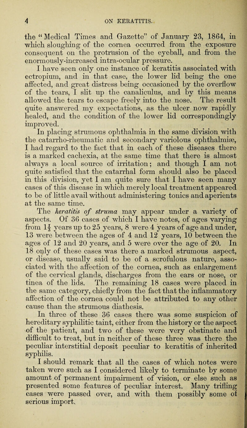 the “ Medical Times and Gazette” of January 23, 1864, in which sloughing of the cornea occurred from the exposure consequent on the protrusion of the eyeball, and from the enormously-increased intra-ocular pressure. I have seen only one instance of keratitis associated with ectropium, and in that case, the lower lid being the one affected, and great distress being occasioned by the overflow of the tears, I slit up the canaliculus, and by this means allowed the tears to escape freely into the nose. The result quite answered my expectations, as the ulcer now rapidly healed, and the condition of the lower lid correspondingly improved. In placing strumous ophthalmia in the same division with the catarrho-rheumatic and secondary variolous ophthalmias, I had regard to the fact that in each of these diseases there is a marked cachexia, at the same time that there is almost always a local source of irritation; and though I am not quite satisfied that the catarrhal form should also be placed in this division, yet I am quite sure that I have seen many cases of this disease in which m erely local treatment appeared to be of little avail without administering tonics and aperients at the same time. The keratitis of struma may appear under a variety of aspects. Of 36 cases of which I have notes, of ages varying from 1| years up to 25 years, 8 were 4 years of age and under, 13 were between the ages of 4 and 12 years, 10 between the ages of 12 and 20 years, and 5 were over the age of 20. In 18 only of these cases was there a marked strumous aspect, or disease, usually said to be of a scrofulous nature, asso¬ ciated with the affection of the cornea, such as enlargement of the cervical glands, discharges from the ears or nose, or tinea of the lids. The remaining 18 cases were placed in the same category, chiefly from the fact that the inflammatory affection of the cornea could not be attributed to any other cause than the strumous diathesis. In three of these 36 cases there was some suspicion of hereditary syphilitic taint, either from the history or the aspect of the patient, and two of these were very obstinate and difficult to treat, but in neither of these three was there the peculiar interstitial deposit peculiar to keratitis of inherited syphilis. I should remark that all the cases of which notes were taken were such as I considered likely to terminate by some amount of permanent impairment of vision, or else such as presented some features of peculiar interest. Many trifling cases were passed over, and with them possibly some of serious import.