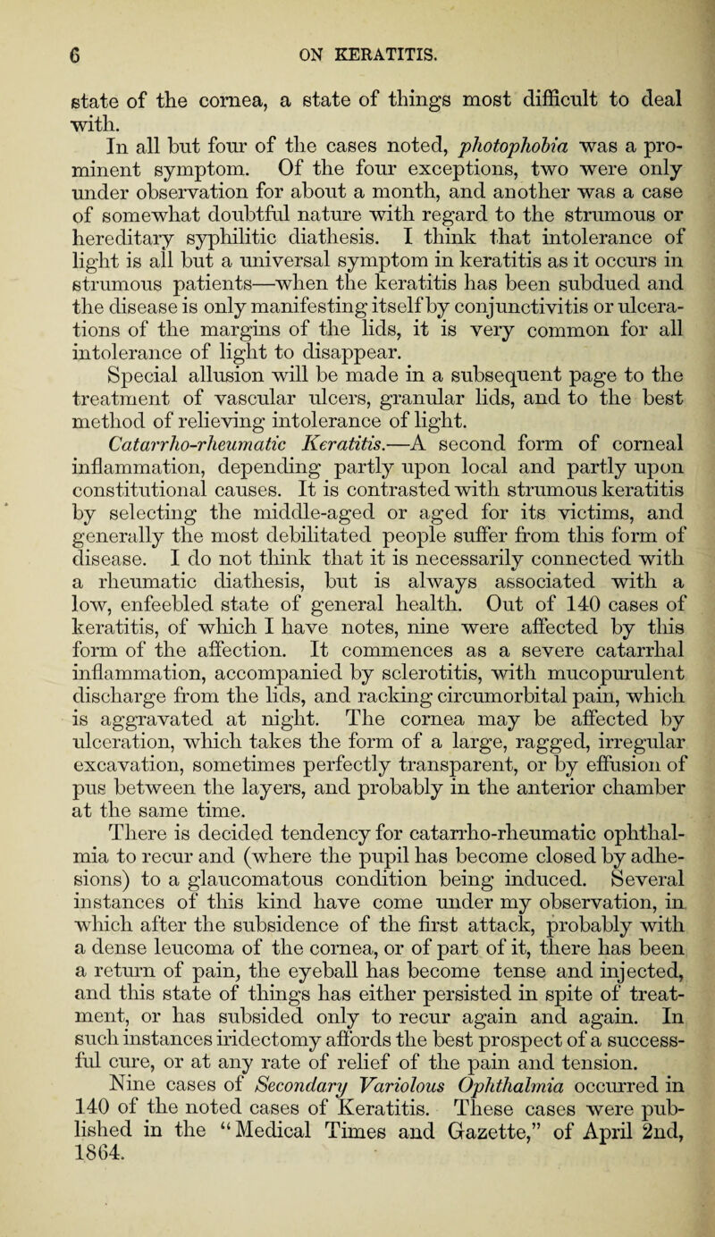 state of the cornea, a state of things most difficult to deal with. In all but four of the cases noted, photophobia was a pro¬ minent symptom. Of the four exceptions, two were only under observation for about a month, and another was a case of somewhat doubtful nature with regard to the strumous or hereditary syphilitic diathesis. I think that intolerance of light is all but a universal symptom in keratitis as it occurs in strumous patients—when the keratitis has been subdued and the disease is only manifesting itself by conjunctivitis or ulcera¬ tions of the margins of the lids, it is very common for all intolerance of light to disappear. Special allusion will be made in a subsequent page to the treatment of vascular ulcers, granular lids, and to the best method of relieving intolerance of light. Catarrho-rheumatic Keratitis.—A second form of corneal inflammation, depending partly upon local and partly upon constitutional causes. It is contrasted with strumous keratitis by selecting the middle-aged or aged for its victims, and generally the most debilitated people suffer from this form of disease. I do not think that it is necessarily connected with a rheumatic diathesis, but is always associated with a low, enfeebled state of general health. Out of 140 cases of keratitis, of which I have notes, nine were affected by this form of the affection. It commences as a severe catarrhal inflammation, accompanied by sclerotitis, with mucopurulent discharge from the lids, and racking circumorbital pain, which is aggravated at night. The cornea may be affected by ulceration, which takes the form of a large, ragged, irregular excavation, sometimes perfectly transparent, or by effusion of pus between the layers, and probably in the anterior chamber at the same time. There is decided tendency for catarrho-rheumatic ophthal¬ mia to recur and (where the pupil has become closed by adhe¬ sions) to a glaucomatous condition being induced. Several instances of this kind have come under my observation, in which after the subsidence of the first attack, probably with a dense leucoma of the cornea, or of part of it, there has been a return of pain, the eyeball has become tense and injected, and this state of things has either persisted in spite of treat¬ ment, or has subsided only to recur again and again. In such instances iridectomy affords the best prospect of a success¬ ful cure, or at any rate of relief of the pain and tension. Nine cases of Secondary Variolous Ophthalmia occurred in 140 of the noted cases of Keratitis. These cases were pub¬ lished in the “Medical Times and Gazette,” of April 2nd, 1864.