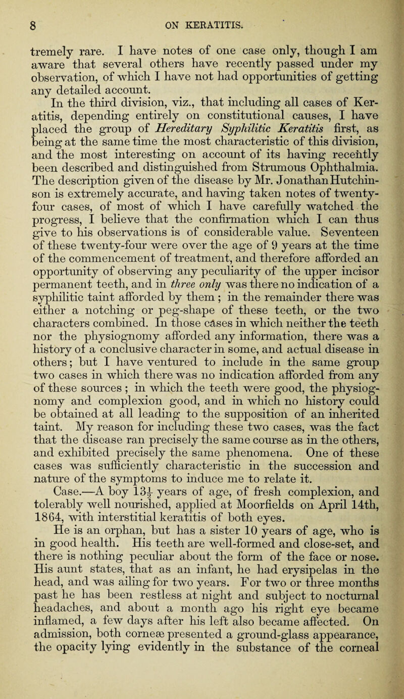 tremely rare. I have notes of one case only, though I am aware that several others have recently passed under my observation, of which I have not had opportunities of getting any detailed account. In the third division, viz., that including all cases of Ker¬ atitis, depending entirely on constitutional causes, I have placed the group of Hereditary Syphilitic Keratitis first, as being at the same time the most characteristic of this division, and the most interesting on account of its having recently been described and distinguished from Strumous Ophthalmia. The description given of the disease by Mr. Jonathan Hutchin¬ son is extremely accurate, and having taken notes of twenty- four cases, of most of which I have carefully watched the progress, I believe that the confirmation which I can thus give to his observations is of considerable value. Seventeen of these twenty-four were over the age of 9 years at the time of the commencement of treatment, and therefore afforded an opportunity of observing any peculiarity of the upper incisor permanent teeth, and in three only was there no indication of a syphilitic taint afforded by them ; in the remainder there was either a notching or peg-shape of these teeth, or the two characters combined. In those cases in which neither the teeth nor the physiognomy afforded any information, there was a history of a conclusive character in some, and actual disease in others; but I have ventured to include in the same group two cases in which there was no indication afforded from any of these sources ; in which the teeth were good, the physiog¬ nomy and complexion good, and in which no history could be obtained at all leading to the supposition of an inherited taint. My reason for including these two cases, was the fact that the disease ran precisely the same course as in the others, and exhibited precisely the same phenomena. One of these cases was sufficiently characteristic in the succession and nature of the symptoms to induce me to relate it. Case.—A boy 13 J years of age, of fresh complexion, and tolerably well nourished, applied at Moorfields on April 14th, 1864, with interstitial keratitis of both eyes. He is an orphan, but has a sister 10 years of age, who is in good health. His teeth are well-formed and close-set, and there is nothing peculiar about the form of the face or nose. His aunt states, that as an infant, he had erysipelas in the head, and was ailing for two years. For two or three months past he has been restless at night and subject to nocturnal headaches, and about a month ago his right eye became inflamed, a few days after his left also became affected. On admission, both corneee presented a ground-glass appearance, the opacity lying evidently in the substance of the corneal