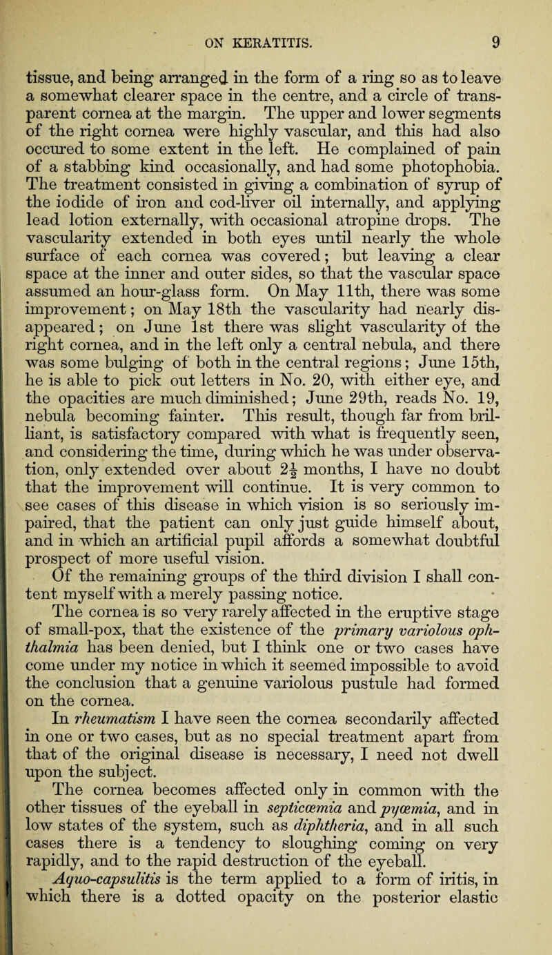 tissue, and being arranged in the form of a ring so as to leave a somewhat clearer space in the centre, and a circle of trans¬ parent cornea at the margin. The upper and lower segments of the right cornea were highly vascular, and this had also occured to some extent in the left. He complained of pain of a stabbing kind occasionally, and had some photophobia. The treatment consisted in giving a combination of syrup of the iodide of iron and cod-liver oil internally, and applying lead lotion externally, with occasional atropine drops. The vascularity extended in both eyes until nearly the whole surface of each cornea was covered; but leaving a clear space at the inner and outer sides, so that the vascular space assumed an hour-glass form. On May 11th, there was some improvement; on May 18th the vascularity had nearly dis¬ appeared ; on June 1st there was slight vascularity of the right cornea, and in the left only a central nebula, and there was some bulging of both in the central regions; June 15th, he is able to pick out letters in No. 20, with either eye, and the opacities are much diminished; June 29th, reads No. 19, nebula becoming fainter. This result, though far from bril¬ liant, is satisfactory compared with what is frequently seen, and considering the time, during which he was under observa¬ tion, only extended over about 2J months, I have no doubt that the improvement will continue. It is very common to see cases of this disease in which vision is so seriously im¬ paired, that the patient can only just guide himself about, and in which an artificial pupil affords a somewhat doubtful prospect of more useful vision. Of the remaining groups of the third division I shall con¬ tent myself with a merely passing notice. The cornea is so very rarely affected in the eruptive stage of small-pox, that the existence of the primary variolous oph¬ thalmia has been denied, but I think one or two cases have come under my notice in which it seemed impossible to avoid the conclusion that a genuine variolous pustule had formed on the cornea. In rheumatism I have seen the cornea secondarily affected in one or two cases, but as no special treatment apart from that of the original disease is necessary, I need not dwell upon the subject. The cornea becomes affected only in common with the other tissues of the eyeball in septiccemia and pycemia, and in low states of the system, such as diphtheria, and in all such cases there is a tendency to sloughing coming on very rapidly, and to the rapid destruction of the eyeball. Aquo-capsulitis is the term applied to a form of iritis, in which there is a dotted opacity on the posterior elastic