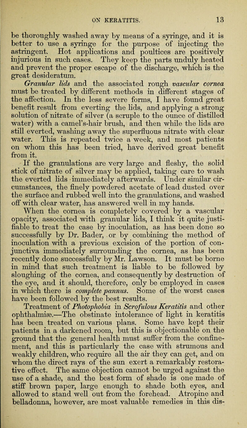 be thoroughly washed away by means of a syringe, and it is better to use a syringe for the purpose of injecting the astringent. Hot applications and poultices are positively injurious in such cases. They keep the parts unduly heated and prevent the proper escape of the discharge, which is the great desideratum. Granular lids and the associated rough vascular cornea must be treated by different methods in different stages of the affection. In the less severe forms, I have found great benefit result from everting the lids, and applying a strong solution of nitrate of silver (a scruple to the ounce of distilled water) with a camel’s-hair brush, and then while the lids are still everted, washing away the superfluous nitrate with clear water. This is repeated twice a week, and most patients on whom this has been tried, have derived great benefit from it. If the granulations are very large and fleshy, the solid stick of nitrate of silver may be applied, taking care to wash the everted lids immediately afterwards. Under similar cir¬ cumstances, the finely powdered acetate of lead dusted over the surface and rubbed well into the granulations, and washed off with clear water, has answered well in my hands. When the cornea is completely covered by a vascular opacity, associated with granular lids, I think it quite justi¬ fiable to treat the case by inoculation, as has been done so successfully by Dr. Bader, or by combining the method of inoculation with a previous excision of the portion of con¬ junctiva immediately surrounding the cornea, as has been recently done successfully by Mr. Lawson. It must be borne in mind that such treatment is liable to be followed by sloughing of the cornea, and consequently by destruction of the eye, and it should, therefore, only be employed in cases in which there is complete pannus. Some of the worst cases have been followed by the best results. Treatment of Photophobia in Scrofulous Keratitis and other ophthalmise.—The obstinate intolerance of light in keratitis has been treated on various plans. Some have kept their patients in a darkened room, but this is objectionable on the ground that the general health must suffer from the confine¬ ment, and this is particularly the case with strumous and weakly children, who require all the air they can get, and on whom the direct rays of the sun exert a remarkably restora¬ tive effect. The same objection cannot be urged against the use of a shade, and the best form of shade is one made of stiff brown paper, large enough to shade both eyes, and allowed to stand well out from the forehead. Atropine and belladonna, however, are most valuable remedies in this dis-