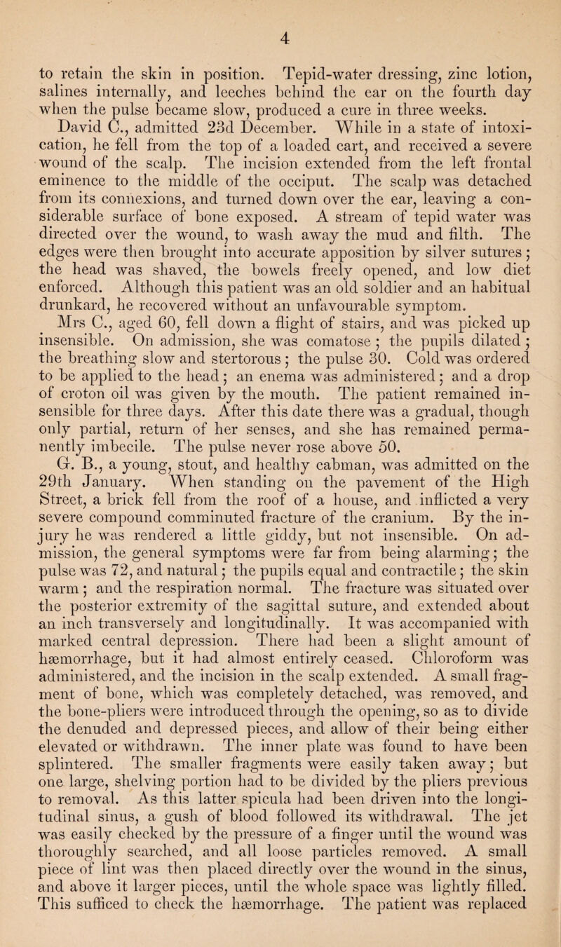 to retain tlie skin in position. Tepid-water dressing, zinc lotion, salines internally, and leeches behind the ear on the fourth day when the pulse became slow, produced a cure in three weeks. David C., admitted 23d December. While in a state of intoxi¬ cation, he fell from the top of a loaded cart, and received a severe wound of the scalp. The incision extended from the left frontal eminence to the middle of the occiput. The scalp was detached from its connexions, and turned down over the ear, leaving a con¬ siderable surface of bone exposed. A stream of tepid water was directed over the wound, to wash away the mud and filth. The edges were then brought into accurate apposition by silver sutures; the head was shaved, the bowels freely opened, and low diet enforced. Although this patient was an old soldier and an habitual drunkard, he recovered without an unfavourable symptom. Mrs C., aged 60, fell down a flight of stairs, and was picked up insensible. On admission, she was comatose ; the pupils dilated ; the breathing slow and stertorous ; the pulse 30. Cold was ordered to be applied to the head; an enema was administered; and a drop of croton oil was given by the mouth. The patient remained in¬ sensible for three days. After this date there was a gradual, though only partial, return of her senses, and she has remained perma¬ nently imbecile. The pulse never rose above 50. G. B., a young, stout, and healtliy cabman, was admitted on the 29th January. When standing on the pavement of the High Street, a brick fell from the roof of a house, and inflicted a very severe compound comminuted fracture of the cranium. By the in¬ jury he was rendered a little giddy, but not insensible. On ad¬ mission, the general symptoms were far from being alarming; the pulse was 72, and natural; the pupils equal and contractile; the skin warm ; and the respiration normal. The fracture was situated over the posterior extremity of the sagittal suture, and extended about an inch transversely and longitudinally. It was accompanied with marked central depression. There had been a slight amount of hagmorrhage, but it had almost entirely ceased. Chloroform was administered, and the incision in the scalp extended. A small frag¬ ment of bone, which was completely detached, was removed, and the bone-pliers were introduced through the opening, so as to divide the denuded and depressed pieces, and allow of their being either elevated or withdrawn. The inner plate was found to have been splintered. The smaller fragments were easily taken away; but one large, shelving portion had to be divided by the pliers previous to removal. As this latter spicula had been driven into the longi¬ tudinal sinus, a gush of blood followed its withdrawal. The jet was easily checked by the pressure of a finger until the wound was thoroughly searched, and all loose particles removed. A small piece of lint was then placed directly over the wound in the sinus, and above it larger pieces, until the whole space was lightly filled. This sufficed to check the hsemorrhage. The patient was replaced