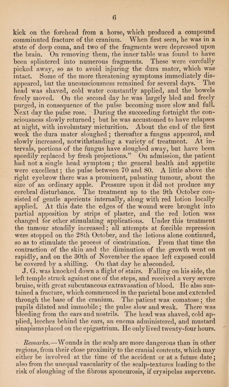 kick on the forehead from a horse, which produced a compound comminuted fracture of the cranium. When first seen, he was in a state of deep coma, and two of the fragments were depressed upon the brain. On removino them, the inner table was found to have been splintered into numerous fragments. These were carefully picked away, so as to avoid injuring the dura mater, which was intact. Some of the more threatening symptoms immediately dis¬ appeared, but the unconsciousness remained for several days. The head was shaved, cold water constantly applied, and the bowels freely moved. On the second day he was largely bled and freely purged, in consequence of the pulse becoming more slow and full. Next day the pulse rose. During the succeeding fortnight the con¬ sciousness slowly returned; but he was accustomed to have relapses at night, with involuntary micturition. About the end of the first week the dura mater sloughed; thereafter a fungus appeared, and slowly increased, notwithstanding a variety of treatment. At in¬ tervals, portions of the fungus have sloughed away, but have been speedily replaced by fresh projections.” On admission, the patient had not a single head symptom ; the general health and appetite were excellent; the pulse between 70 and 80. A little above the right eyebrow there was a prominent, pulsating tumour, about the size of an ordinary apple. Pressure upon it did not produce any cerebral disturbance. The treatment up to the 9th October con¬ sisted of gentle aperients internally, along with red lotion locally applied. At this date the edges of the wound were brought into partial apposition by strips of plaster, and the red lotion was changed for other stimulating applications. Under this treatment the tumour steadily increased; all attempts at forcible repression were stopped on the 28th October, and the lotions alone continued, so as to stimulate the process of cicatrization. From that time the contraction of the skin and the diminution of the growth went on rapidly, and on the 30th of November the space left exposed could be covered by a shilling. On that day he absconded. J. G. was knocked down a flight of stairs. Falling on his side, the left temple struck against one of the steps, and received a very severe bruise, with great subcutaneous extravasation of blood. He also sus¬ tained a fracture, which commenced in the parietal bone and extended through the base of the cranium. The patient was comatose; the pupils dilated and immobile; the pulse slow and weak. There was bleeding from the ears and nostrils. The head was shaved, cold ap¬ plied, leeches behind the ears, an enema administered, and mustard sinapisms placed on the epigastrium. He only lived twenty-four hours. Remarks.—Wounds in the scalp are more dangerous than in other regions, from their close proximity to the cranial contents, which may either be involved at the time of the accident or at a future date; also from the unequal vascularity of the scalp-textures leading to the risk of sloughing of the fibrous aponeurosis, if erysipelas supervene.