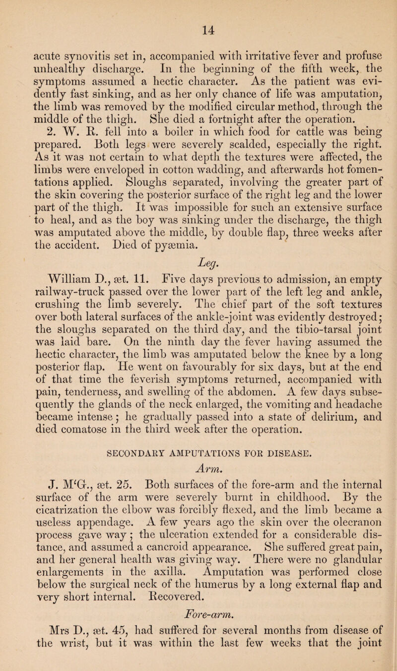 acute synovitis set in^ accompanied with irritative fever and profuse unhealthy discharge. In the beginning of the fifth week, the symptoms assumed a hectic character. As the patient was evi¬ dently fast sinking, and as her only chance of life was amputation, the limb was removed by the modified circular method, through the middle of the thigh. She died a fortnight after the operation. 2. W. R. fell into a boiler in which food for cattle was being prepared. Both legs were severely scalded, especially the right. As it was not certain to what depth the textures were affected, the limbs were enveloped in cotton wadding, and afterwards hot fomen¬ tations applied. Sloughs separated, involving the greater part of the skin covering the posterior surface of the right leg and the lower part of the thigh. It was impossible for such an extensive surface to heal, and as the boy was sinking under the discharge, the thigh was amputated above the middle, by double flap, three weeks after the accident. Died of pyemia. Leg. William D., set. 11. Five days previous to admission, an empty railway-truck passed over the lower part of the left leg and ankle, crushing the limb severely. The chief part of the soft textures over both lateral surfaces of the ankle-joint was evidently destroyed; the sloughs separated on the third day, and the tibio-tarsal joint was laid bare. On the ninth day the fever having assumed the hectic character, the limb was amputated below the knee by a long posterior flap. He went on favourably for six days, but at the end of that time the feverish symptoms returned, accompanied with pain, tenderness, and swelling of the abdomen. A few days subse¬ quently the glands of the neck enlarged, the vomiting and headache became intense; he gradually passed into a state of delirium, and died comatose in the third week after the operation. SECONDARY AMPUTATIONS POE DISEASE. Arm. J. M^Gr., get. 25. Both surfaces of the fore-arm and the internal surface of the arm were severely burnt in childhood. By the cicatrization the elbow was forcibly flexed, and the limb became a useless appendage. A few years ago the skin over the olecranon process gave way; the ulceration extended for a considerable dis¬ tance, and assumed a cancroid appearance. She suffered great pain, and her general health was giving way. There were no glandular enlargements in the axilla. Amputation was performed close below the surgical neck of the humerus by a long external flap and very short internal. Recovered. Fore-arm. Mrs D., get. 45, had suffered for several months from disease of the wrist, but it was within the last few weeks that the joint