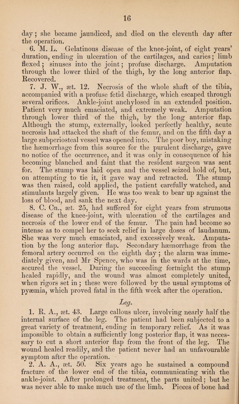 day ; she became jaundiced, and died on the eleventh day after the operation. 6. M. L. Gelatinous disease of the knee-joint, of eight years’ duration, ending in ulceration of the cartilages, and caries ,* limb flexed; sinuses into the joint; profuse discharge. Amputation through the lower third of the thigh, by the long anterior flap. Recovered. 7. J. W., set. 12. Necrosis of the whole shaft of the tibia, accompanied with a profuse fetid discharge, which escaped through several orifices. Ankle-joint anchylosed in an extended position. Patient very much emaciated, and extremely weak. Amputation through lower third of the thigh, by the long anterior flap. Although the stump, externally, looked perfectly healthy, acute necrosis had attacked the shaft of the femur, and on the fifth day a large subperiosteal vessel was opened into. The poor boy, mistaking the hsamorrhage from this source for the purulent discharge, gave no notice of the occurrence, and it was only in consequence of his becoming blanched and faint that the resident surgeon was sent for. The stump was laid open and the vessel seized hold of, but, on attempting to tie it, it gave way and retracted. The stump was then raised, cold applied, the patient carefully watched, and stimulants largely given. He was too weak to bear up against the loss of blood, and sank the next day. 8. C. Cn., get. 25, had suffered for eight years from strumous disease of the knee-joint, with ulceration of the cartilages and necrosis of the lower end of the femur. The pain had become so intense as to compel her to seek relief in large doses of laudanum. She was very much emaciated, and excessively weak. Amputa¬ tion by the long anterior flap. Secondary hgemorrhage from the femoral artery occurred on the eighth day ,* the alarm was imme¬ diately given, and Mr Spence, who was in the wards at the time, secured the vessel. During the succeeding fortnight the stump healed rapidly, and the wound was almost completely united, when rigors set in ; these were followed by the usual symptoms of pyasmia, which proved fatal in the fifth week after the operation. Leg. 1. R. A., get. 43. Large callous ulcer, involving nearly half the internal surface of the leg. The patient had been subjected to a great variety of treatment, ending in temporary relief. As it was impossible to obtain a sufficiently long posterior flap, it was neces¬ sary to cut a short anterior flgxp from the front of the leg. The wound healed readily, and the patient never had an unfavourable symptom after the operation. 2. A. A., get. 50, Six years ago he sustained a compound fracture of the lower end of the tibia, communicating with the ankle-joint. After prolonged treatment, the parts united: but he was never able to make much use of the limb. Pieces of bone had