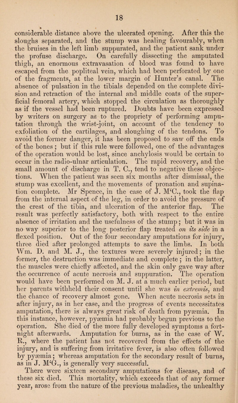 considerable distance above the ulcerated opening. After tbis tbe sloughs separated, and the stump was healing favourably, when the bruises in the left limb suppurated, and the patient sank under the profuse discharge. On carefully dissecting the amputated thigh, an enormous extravasation of blood was found to have escaped from the popliteal vein, whieh had been perforated by one of the fragments, at the lower margin of Hunter’s canal. The absence of pulsation in the tibials depended on the complete divi¬ sion and retraction of the internal and middle coats of the super¬ ficial femoral artery, which stopped the circulation as thoroughly as if the vessel had been ruptured. Doubts have been expressed by writers on surgery as to the propriety of performing ampu¬ tation through the wrist-joint, on account of the tendency to exfoliation of the cartilages, and sloughing of the tendons. To avoid the former danger, it has been proposed to saw off the ends of the bones ; but if this rule were followed, one of the advantages of the operation would be lost, since anchylosis wmuld be certain to occur in the radio-ulnar articulation. The rapid recovery, and the small amount of discharge in T. C., tend to negative these objec¬ tions. When the patient was seen six months after dismissal, the stump was excellent, and the movements of pronation and supina¬ tion complete. Mr Spence, in the case of J. M^C., took the flap from the internal aspect of the leg, in order to avoid the pressure of the crest of the tibia, and ulceration of the anterior flap. The result was perfectly satisfactory, both with respect to the entire absence of irritation and the usefulness of the stump; but it was in no way superior to the long posterior flap treated on its side in a flexed position. Out of the four secondary amputations for injury, three died after prolonged attempts to save the limbs. In both Wm. D. and M. J., the textures were severely injured; in the former, the destruction was immediate and complete; in the latter, the muscles were chiefly affected, and the skin only gave way after the occurrence of acute necrosis and suppuration. The operation would have been performed on M. J. at a much earlier period, but her parents withheld their consent until she was in extremis^ and the chance of recovery almost gone. When acute necrosis sets in after injury, as in her case, and the progress of events necessitates amputation, there is always great risk of death from pygemia. In this instance, however, pyaemia had probably begun previous to the operation. She died of the more fully developed symptoms a fort¬ night afterwards. Amputation for burns, as in the case of W. H., where the patient has not recovered from the effects of the injury, and is suffering from irritative fever, is also often followed by pyaemia; whereas amputation for the secondary result of burns, as in J. M^G-., is generally very successful. There were sixteen secondary amputations for disease, and of these six died. This mortality, which exceeds that of any former year, arose from the nature of the previous maladies, the unhealthy