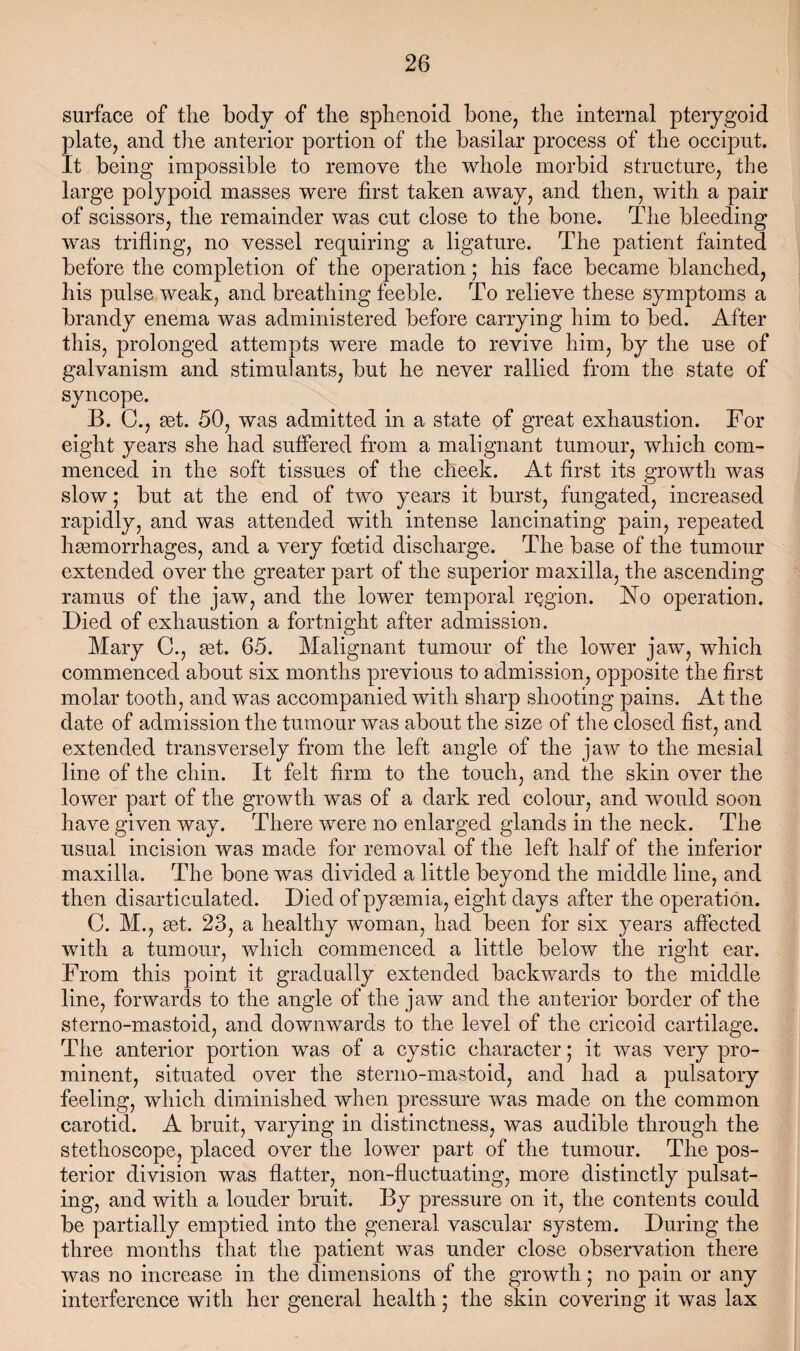 surface of the body of the sphenoid bone, the internal pterygoid plate, and the anterior portion of the basilar process of the occiput. It being impossible to remove the whole morbid structure, the large polypoid masses were first taken away, and then, with a pair of scissors, the remainder was cut close to the bone. The bleeding was trifling, no vessel requiring a ligature. The patient fainted before the completion of the operation; his face became blanched, his pulse weak, and breathing feeble. To relieve these symptoms a brandy enema was administered before carrying him to bed. After this, prolonged attempts were made to revive him, by the use of galvanism and stimulants, but he never rallied from the state of syncope. B. C., get. 50, was admitted in a state of great exhaustion. For eight years she had suffered from a malignant tumour, which com¬ menced in the soft tissues of the cheek. At first its growth was slow; but at the end of two years it burst, fungated, increased rapidly, and was attended with intense lancinating pain, repeated hgemorrhages, and a very foetid discharge. The base of the tumour extended over the greater part of the superior maxilla, the ascending ramus of the jaw, and the lower temporal region. No operation. Died of exhaustion a fortnight after admission. Mary C., get. 65. Malignant tumour of the lower jaw, which commenced about six months previous to admission, opposite the first molar tooth, and was accompanied with sharp shooting pains. At the date of admission the tumour was about the size of the closed fist, and extended transversely from the left angle of the jaw to the mesial line of the chin. It felt firm to the touch, and the skin over the lower part of the growth was of a dark red colour, and would soon have given way. There were no enlarged glands in the neck. The usual incision was made for removal of the left half of the inferior maxilla. The bone was divided a little beyond the middle line, and then disarticulated. Died of pymmia, eight days after the operation. C. M., get. 23, a healthy woman, had been for six years affected with a tumour, which commenced a little below the right ear. From this point it gradually extended backwards to the middle line, forwards to the angle of the jaw and the anterior border of the sterno-mastoid, and downwards to the level of the cricoid cartilage. The anterior portion was of a cystic character; it was very pro¬ minent, situated over the sterno-mastoid, and had a pulsatory feeling, which diminished when pressure was made on the common carotid. A bruit, varying in distinctness, was audible through the stethoscope, placed over the lower part of the tumour. The pos¬ terior division was flatter, non-fluctuating, more distinctly pulsat¬ ing, and with a louder bruit. By pressure on it, the contents could be partially emptied into the general vascular system. During the three months that the patient was under close observation there was no increase in the dimensions of the growth 5 no pain or any interference with her general health; the skin covering it was lax