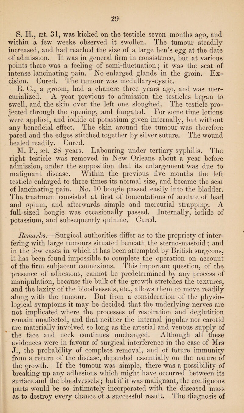 S. H., set. 31, was kicked on tlie testicle seven months ago, and within a few weeks observed it swollen. The tumour steadily increased, and had reached the size of a large lien’s egg at the date of admission. It was in general firm in consistence, but at various points there was a feeling of semi-fluctuation; it was the seat of intense lancinating pain. No enlarged glands in the groin. Ex¬ cision. Cured. The tumour was medullary-cystic. E. G., a groom, had a chancre three years ago, and was mer¬ curialized. A year previous to admission the testicles began to swell, and the skin over the left one sloughed. The testicle pro¬ jected through the opening, and fungated. For some time lotions were applied, and iodide of potassium given internally, but without any beneficial effect. The skin around the tumour was therefore pared and the edges stitched together by silver suture. The wound healed readily. Cured. M. P., get. 28 years. Labouring under tertiary syphilis. The right testicle was removed in New Orleans about a year before admission, under the supposition that its enlargement was due to malignant disease. Within the previous five months the left testicle enlarged to three times its normal size, and became the seat of lancinating pain. No. 10 bougie passed easily into the bladder. The treatment consisted at first of fomentations of acetate of lead and opium, and afterwards simple and mercurial strapping. A full-sized bougie was occasionally passed. Internally, iodide of potassium, and subsequently quinine. Cured. Remarks.—Surgical authorities differ as to the propriety of inter¬ fering with large tumours situated beneath the sterno-mastoid; and in the few cases in which it has been attempted by British surgeons, it has been found impossible to complete the operation on account of the firm subjacent connexions. This important question, of the presence of adhesions, cannot be predetermined by any process of manipulation, because the bulk of the growth stretches the textures, and the laxity of the bloodvessels, etc., allows them to move readily along with the tumour. But from a consideration of the physio¬ logical symptoms it may be decided that the underlying nerves are not implicated where the processes of respiration and deglutition remain unaffected, and that neither the internal jugular nor carotid are materially involved so long as the arterial and venous supply of the face and neck continues unchanged. Although all these evidences were in favour of surgical interference in the case of Mrs J., the probability of complete removal, and of future immunity from a return of the disease, depended essentially on the nature of the growth. If the tumour was simple, there was a possibility of breaking up any adhesions which might have occurred between its surface and the bloodvessels ; but if it was malignant, the contiguous parts would be so intimately incorporated with the diseased mass as to destroy every chance of a successful result. The diagnosis of