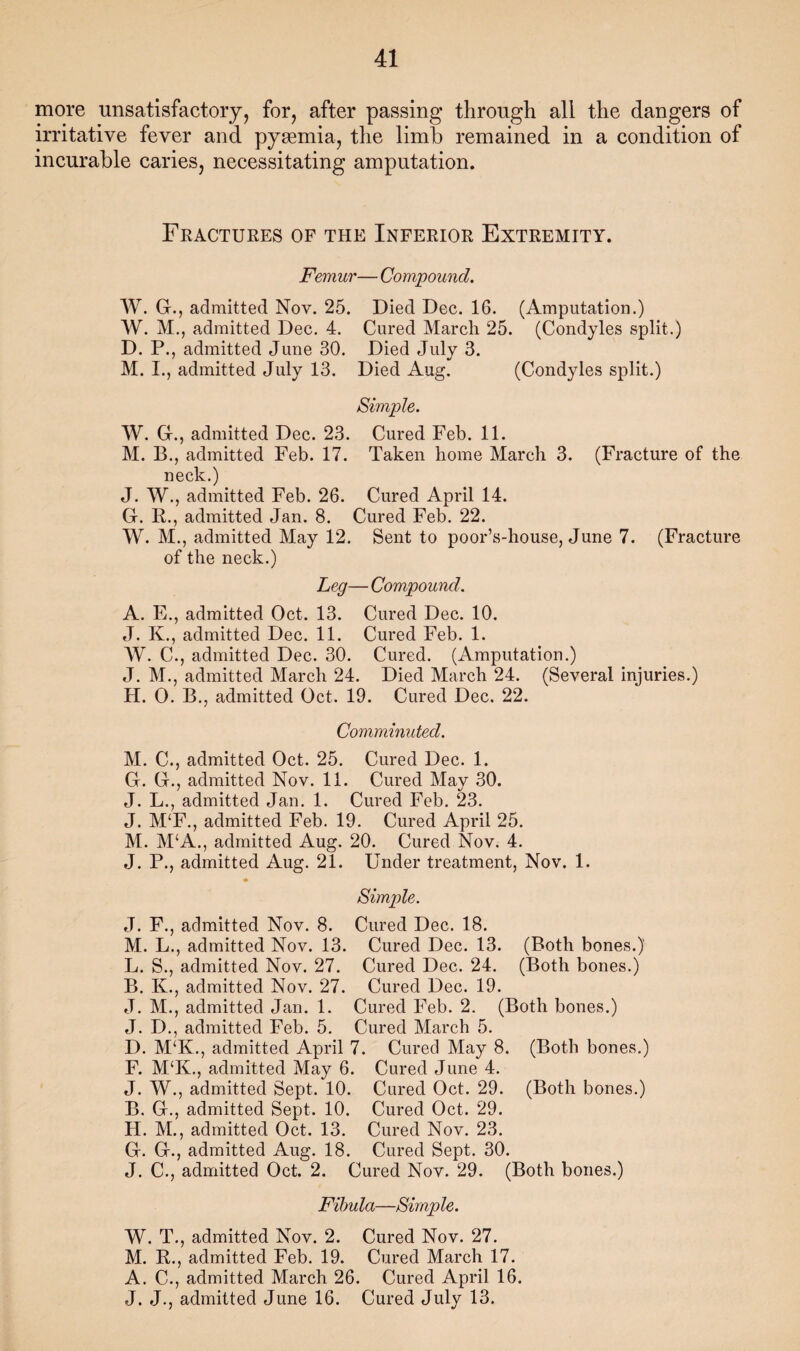 more unsatisfactory, for, after passing through all the dangers of irritative fever and pyaemia, the limb remained in a condition of incurable caries, necessitating amputation. Fractures of the Inferior Extremity. Femur— Compound. AV. G., admitted Nov. 25. Died Dec. 16. (Amputation.) AV. AI., admitted Dec. 4. Cured Alarcli 25. (Condyles split.) D. P., admitted June 30. Died July 3. M. I., admitted July 13. Died Aug. (Condyles split.) Simple. AV. G., admitted Dec. 23. Cured Feb. 11. AI. B., admitted Feb. 17. Taken home Alarch 3. (Fracture of the neck.) J. AV., admitted Feb. 26. Cured April 14. G. R., admitted Jan. 8. Cured Feb. 22. AV. AI., admitted Alay 12. Sent to poor’s-house, June 7. (Fracture of the neck.) Leg— Compound. A. E., admitted Oct. 13. Cured Dec. 10. J. K., admitted Dec. 11. Cured Feb. 1. AV. C., admitted Dec. 30. Cured. (Amputation.) J. AI., admitted Alarch 24. Died Alarch 24. (Several injuries.) H. 0. B., admitted Oct. 19. Cured Dec. 22. Comminuted. AI. C., admitted Oct. 25. Cured Dec. 1. G. G., admitted Nov. 11. Cured Alav 30. J. L., admitted Jan. 1. Cured Feb. 23. J. AI‘F., admitted Feb. 19. Cured April 25. AI. APA., admitted Aug. 20. Cured Nov. 4. J. P., admitted Aug. 21. Under treatment, Nov. 1. Simple. J. F., admitted Nov. 8. Cured Dec. 18. AI. L., admitted Nov. 13. Cured Dec. 13. (Both bones.) L. S., admitted Nov. 27. Cured Dec. 24. (Both bones.) B. K., admitted Nov. 27. Cured Dec. 19. J. AI., admitted Jan. 1. Cured Feb. 2. (Both bones.) J. D., admitted Feb. 5. Cured Alarch 5. D. AI‘K., admitted April 7. Cured Alay 8. (Both bones.) F. AI‘K., admitted Alay 6. Cured June 4. J. AV., admitted Sept. 10. Cured Oct. 29. (Both bones.) B. G., admitted Sept. 10. Cured Oct. 29. H. AI., admitted Oct. 13. Cured Nov. 23. G. G., admitted Aug. 18. Cured Sept. 30. J. C., admitted Oct. 2. Cured Nov. 29. (Both bones.) Fibula—Simple. AV. T., admitted Nov. 2. Cured Nov. 27. AI. R., admitted Feb. 19. Cured Alarch 17. A. C., admitted Alarch 26. Cured April 16. J. J., admitted June 16. Cured July 13.