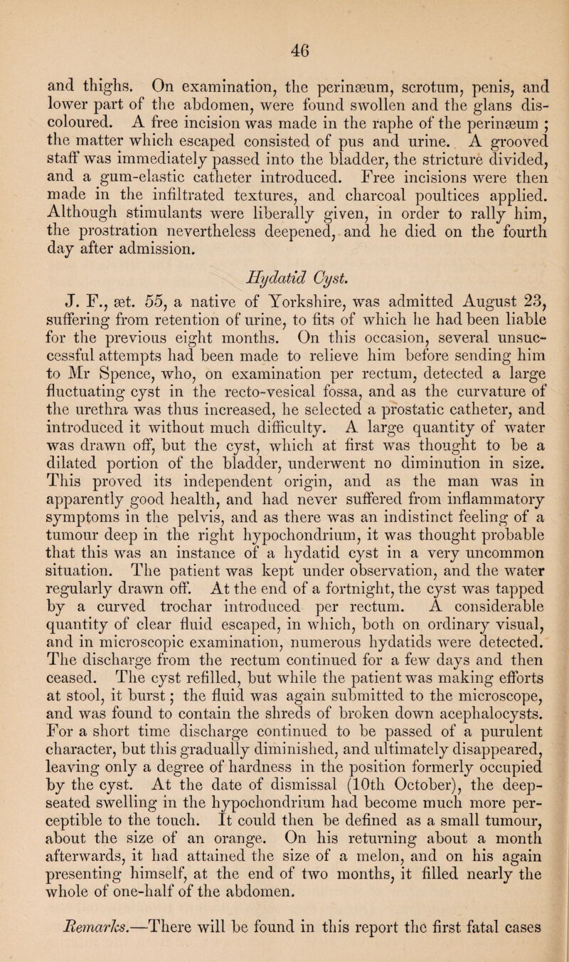 and thighs. On examination^ the peringenm, scrotum^ penis, and lower part of the abdomen, were found swollen and the glans dis¬ coloured. A free ineision was made in the raphe of the peringeum ; the matter which escaped consisted of pus and urine. A grooved statf was immediately passed into the bladder, the stricture divided, and a gum-elastic catheter introduced. Free incisions were then made in the infiltrated textures, and charcoal poultices applied. Although stimulants were liberally given, in order to rally him, the prostration nevertheless deepened, and he died on the fourth day after admission. Hydatid Cyst. J. F., set. 55, a native of Yorkshire, was admitted August 23, suffering from retention of urine, to fits of which he had been liable for the previous eight months. On this occasion, several unsuc- cessful attempts had been made to relieve him before sending him to Mr Spence, who, on examination per rectum, detected a large fluctuating cyst in the recto-vesical fossa, and as the curvature of the urethra was thus increased, he selected a prostatic catheter, and introduced it without much difficulty. A large quantity of water was drawn off, but the cyst, which at first was thought to be a dilated portion of the bladder, underwent no diminution in size. This proved its independent origin, and as the man was in apparently good health, and had never suffered from inflammatory symptoms in the pelvis, and as there was an indistinct feeling of a tumour deep in the right hypochondrium, it was thought probable that this was an instance of a hydatid cyst in a very uncommon situation. The patient was kept under observation, and the water regularly drawn off. At the end of a fortnight, the cyst was tapped by a curved trochar introduced per rectum. A considerable quantity of clear fluid escaped, in which, both on ordinary visual, and in microscopic examination, numerous hydatids were detected. The discharge from the rectum continued for a few days and then ceased. The cyst refilled, but while the patient was making efforts at stool, it burst; the fluid was again submitted to the microscope, and was found to contain the shreds of broken down acephalocysts. For a short time discharge continued to be passed of a purulent character, but this gradually diminished, and ultimately disappeared, leaving only a degree of hardness in the position formerly occupied by the cyst. At the date of dismissal (10th October), the deep- seated swelling in the hypochondrium had become much more per¬ ceptible to the touch. It could then be defined as a small tumour, about the size of an orange. On his returning about a month afterwards, it had attained the size of a melon, and on his again presenting himself, at the end of two months, it filled nearly the whole of one-half of the abdomen. Remarks.—There will be found in this report the first fatal cases