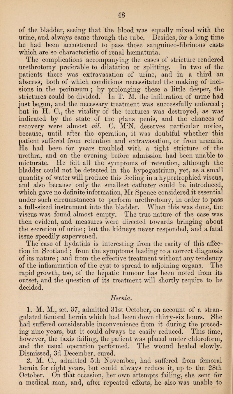 of the bladder, seeing that the blood was equally mixed with the urine, and always came through the tube. Besides, for a long time he had been accustomed to pass those sanguineo-fibrinous casts which are so characteristic of renal hsematuria. The complications accompanying the cases of stricture rendered urethrotomy preferable to dilatation or splitting. In two of the patients there was extravasation of urine, and in a third an abscess, both of which conditions necessitated the making of inci¬ sions in the perinseum j by prolonging these a little deeper, the strictures could be divided. In T. M. the infiltration of urine had just begun, and the necessary treatment was successfully enforced ; but in H. C., the vitality of the textures was destroyed, as was indicated by the state of the glans penis, and the chances of recovery were almost nil, C. M^N. deserves particular notice, because, until after the operation, it was doubtful whether this patient suffered from retention and extravasation, or from uraemia. He had been for years troubled with a tight stricture of the urethra, and on the evening before admission had been unable to micturate. He felt all the symptoms of retention, although the bladder could not be detected in the hypogastrium, yet, as a small quantity of water will produce this feeling in a hypertrophied viscus, and also because only the smallest catheter could be introduced, which gave no definite information, Mr Spence considered it essential under such circumstances to perform urethrotomy, in order to pass a full-sized instrument into the bladder. When this was done, the viscus was found almost empty. The true nature of the case was then evident, and measures were directed towards bringing about the secretion of urine; but the kidneys never responded, and a fatal issue speedily supervened. The case of hydatids is interesting from the rarity of this affec¬ tion in Scotland ; from the symptoms leading to a correct diagnosis of its nature ; and from the effective treatment without any tendency of the inflammation of the cyst to spread to adjoining organs. The rapid growth, too, of the hepatic tumour has been noted from its outset, and the question of its treatment will shortly require to be decided. Hernia. 1. M. M., get. 37, admitted 31st October, on account of a stran¬ gulated femoral hernia which had been down thirty-six hours. She had suffered considerable inconvenience from it during the preced¬ ing nine years, but it could always be easily reduced. This time, however, the taxis failing, the patient was placed under chloroform, and the usual operation performed. The wound healed slowly. Dismissed, 3d December, cured. 2. M. C., admitted 5th November, had suffered from femoral hernia for eight years, but could always reduce it, up to the 28th October. On that occasion, her own attempts failing, she sent for a medical man, and, after repeated efforts, he also was unable to