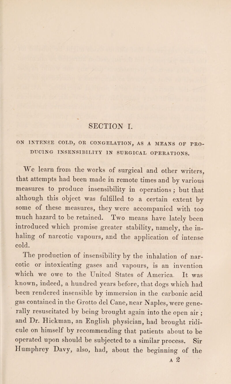 ON INTENSE COLD, OR CONGELATION, AS A MEANS OF PRO¬ DUCING INSENSIBILITY IN SURGICAL OPERATIONS. We learn from the works of surgical and other writers, that attempts had been made in remote times and by various measures to produce insensibility in operations ; but that although this object was fulfilled to a certain extent by some of these measures, they were accompanied with too much hazard to be retained. Two means have lately been introduced which promise greater stability, namely, the in¬ haling of narcotic vapours, and the application of intense cold. The production of insensibility by the inhalation of nar¬ cotic or intoxicating gases and vapours, is an invention which we owe to the United States of America. It was known, indeed, a hundred years before, that dogs which had been rendered insensible by immersion in the carbonic acid gas contained in the Grotto del Cane, near Naples, were gene¬ rally resuscitated by being brought again into the open air ; and Dr. Hickman, an English physician, had brought ridi¬ cule on himself by recommending that patients about to be operated upon should be subjected to a similar process. Sir Humphrey Davy, also, had, about the beginning of the A 2