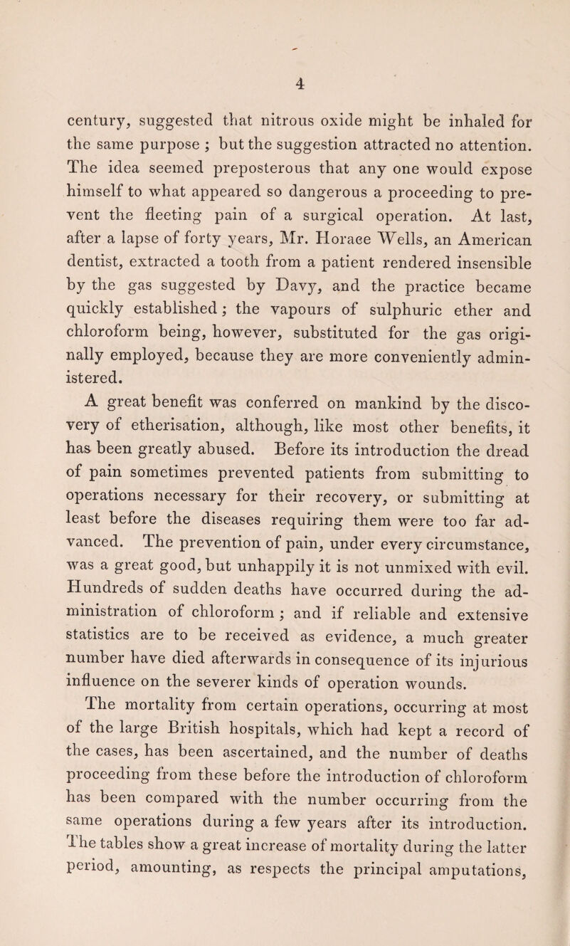 century, suggested that nitrous oxide might be inhaled for the same purpose ; but the suggestion attracted no attention. The idea seemed preposterous that any one would expose himself to what appeared so dangerous a proceeding to pre¬ vent the fleeting pain of a surgical operation. At last, after a lapse of forty years, Mr. Horace Wells, an Am.erican dentist, extracted a tooth from a patient rendered insensible by the gas suggested by Davy, and the practice became quickly established; the vapours of sulphuric ether and chloroform being, however, substituted for the gas origi¬ nally employed, because they are more conveniently admin¬ istered. A great benefit was conferred on mankind by the disco¬ very of etherisation, although, like most other benefits, it has been greatly abused. Before its introduction the dread of pain sometimes prevented patients from submitting to operations necessary for their recovery, or submitting at least before the diseases requiring them were too far ad¬ vanced. The prevention of pain, under every circumstance, was a great good, but unhappily it is not unmixed with evil. Hundreds of sudden deaths have occurred during the ad¬ ministration of chloroform ; and if reliable and extensive statistics are to be received as evidence, a much greater number have died afterwards in consequence of its injurious influence on the severer kinds of operation wounds. The mortality from certain operations, occurring at most of the large British hospitals, which had kept a record of the cases, has been ascertained, and the number of deaths proceeding from these before the introduction of chloroform has been compared with the number occurring from the same operations during a few years after its introduction. 4 he tables show a great increase of mortality during the latter period, amounting, as respects the principal amputations.