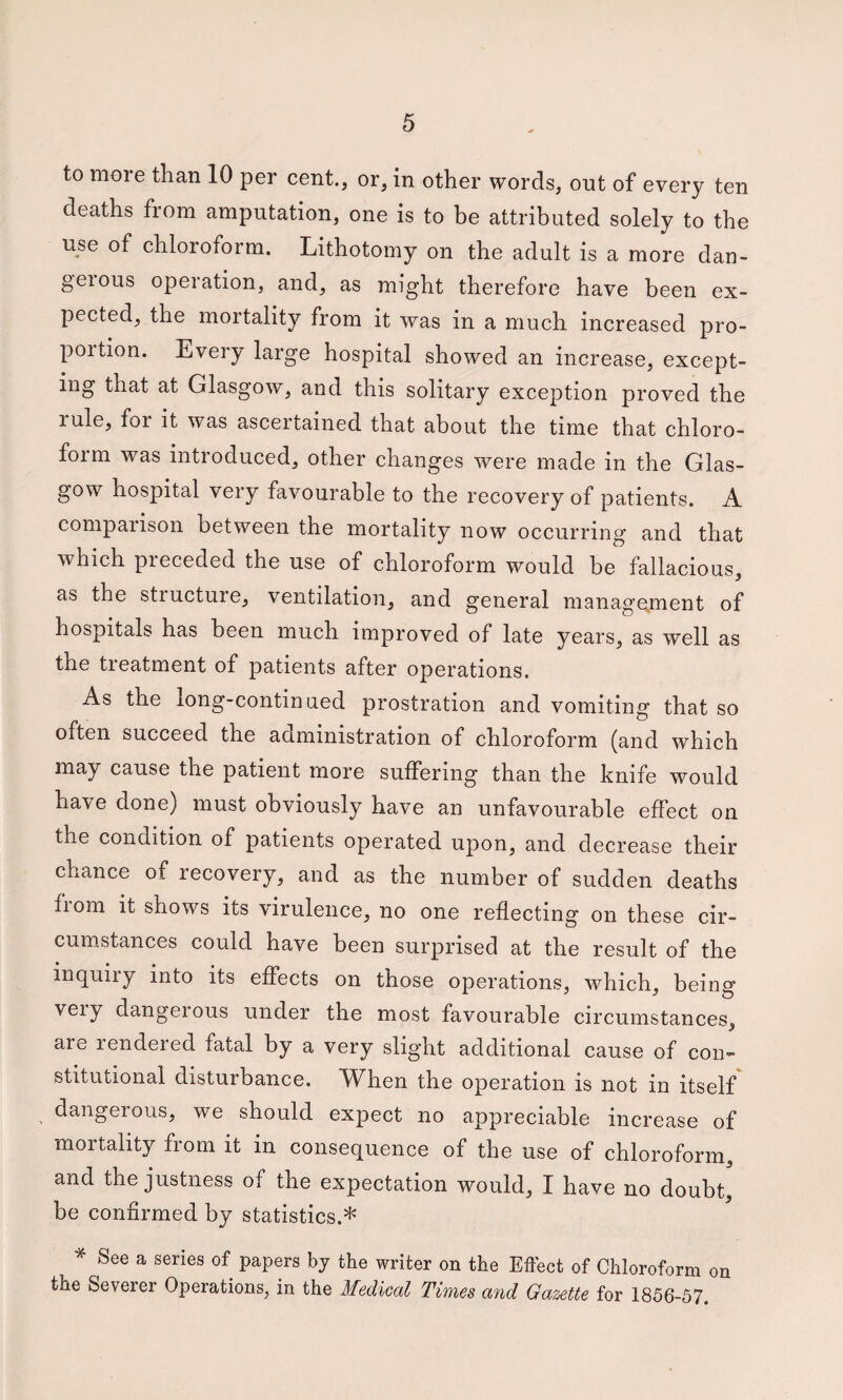 to more than 10 per cent., or, in other words, out of every ten deaths from amputation, one is to be attributed solely to the use of chloroform. Lithotomy on the adult is a more dan- geious operation, and, as might therefore have been ex¬ pected, the mortality from it was in a much increased pro¬ portion. Every large hospital showed an increase, except¬ ing that at Glasgow, and this solitary exception proved the rule, for it was ascertained that about the time that chloro¬ form was introduced, other changes were made in the Glas¬ gow hospital very favourable to the recovery of patients. A comparison between the mortality now occurring and that which preceded the use of chloroform would be fallacious, as the structure, ventilation, and general manage.ment of hospitals has been much improved of late years, as well as the treatment of patients after operations. As the long-continued prostration and vomiting that so often succeed the administration of chloroform (and which may cause the patient more suffering than the knife would have done) must obviously have an unfavourable effect on the condition of patients operated upon, and decrease their chance of recovery, and as the number of sudden deaths from it shows its virulence, no one reflecting on these cir¬ cumstances could have been surprised at the result of the inquiry into its effects on those operations, which, being veiy dangerous under the most favourable circumstances, are rendered fatal by a very slight additional cause of con¬ stitutional disturbance. When the operation is not in itself dangerous, we should expect no appreciable increase of mortality from it in consequence of the use of chloroform, and the justness of the expectation would, I have no doubt' be confirmed by statistics.* See a series of papers by the writer on the Effect of Chloroform on the Severer Operations, in the Medical Times and Gazette for 1856-57.