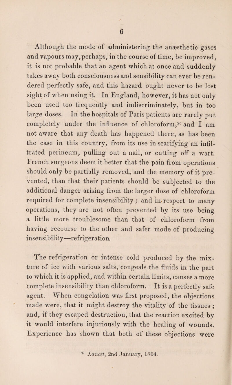 Although the mode of administering the anaesthetic gases and vapours may, perhaps, in the course of time, be improved, it is not probable that an agent which at once and suddenly takes away both consciousness and sensibility can ever be ren¬ dered perfectly safe, and this hazard ought never to be lost sight of when using it. In England, however, it has not only been used too frequently and indiscriminately, but in too large doses. In the hospitals of Paris patients are rarely put completely under the influence of chloroform,* and I am not aware that any death has happened there, as has been the case in this country, from its use in scarifying an infil¬ trated perineum, pulling out a nail, or cutting off a wart. French surgeons deem it better that the pain from operations should only be partially removed, and the memory of it pre¬ vented, than that their patients should be subjected to the additional danger arising from the larger dose of chloroform required for complete insensibility ; and in-respect to many operations, they are not often prevented by its use being a little more troublesome than that of chloroform from having recourse to the other and safer mode of producing insensibility—refrigeration. The refrigeration or intense cold produced by the mix¬ ture of ice with various salts, congeals the fluids in the part to which it is applied, and within certain limits, causes a more complete insensibility than chloroform. It is a perfectly safe agent. When congelation was flrst proposed, the objections made were, that it might destroy the vitality of the tissues ; and, if they escaped destruction, that the reaction excited by it would interfere injuriously with the healing of wounds. Experience has shown that both of these objections were * Lancet, 2nd January, 1864.