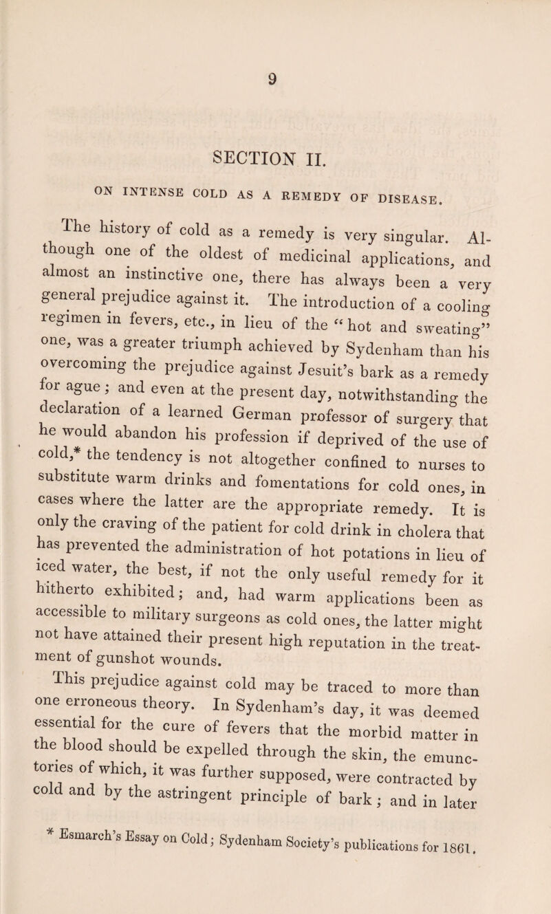 SECTION II. ON INTENSE COLD AS A REMEDY OF DISEASE, 'I he history of cold as a remedy is very singular. Al¬ though one of the oldest of medicinal applications, and almost an instinctive one, there has always been a very general prejudice against it. The introduction of a cooling regimen in fevers, etc., in lieu of the “ hot and sweating” one, was^ a greater triumph achieved by Sydenham than his overcoming the prejudice against Jesuit’s bark as a remedy or ague; and even at the present day, notwithstanding the declaration of a learned German professor of surgery that he would abandon his profession if deprived of the use of cold,* the tendency is not altogether confined to nurses to substitute warm drinks and fomentations for cold ones in cases where the latter are the appropriate remedy, ft is only the craving of the patient for cold drink in cholera that has prevented the administration of hot potations in lieu of iced water, the best, if not the only useful remedy for it hitherto exhibited; and, had warm applications been as accessible to military surgeons as cold ones, the latter might not have attained their present high reputation in the treat¬ ment of gunshot wounds. This prejudice against cold may be traced to more than one erroneous theory. In Sydenham’s day, it was deemed essential for the cure of fevers that the morbid matter in he blood should be expelled through the skin, the emunc- tories of which, it was further supposed, were contracted by cold and by the astringent principle of bark ; and in later * Esmarch’s Essay on Cold; Sydenham Society’s publications for 1861.