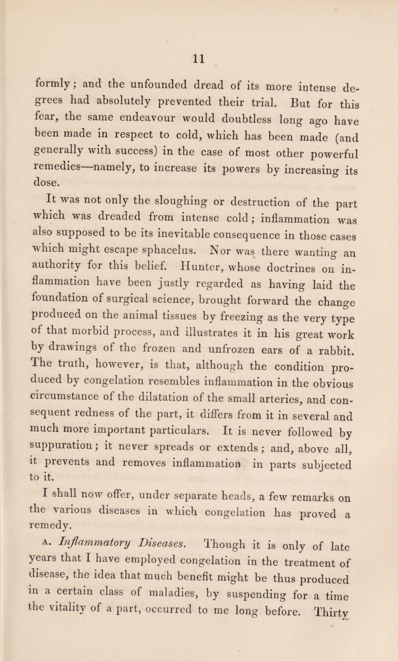 formly; and the unfounded dread of its more intense de¬ grees had absolutely prevented their trial. But for this fear, the same endeavour would doubtless long ago have been made in respect to cold, which has been made (and geneially with success) in the case of most other powerful remedies namely, to increase its powers by increasing its dose. It was not only the sloughing or destruction of the part which was dreaded from intense cold ^ inflammation was also supposed to be its inevitable consequence in those cases which might escape sphacelus. Nor was there wanting an authority for this belief. Hunter, whose doctrines on in¬ flammation have been justly regarded as having laid the foundation of surgical science, brought forward the change produced on the animal tissues by freezing as the very type of that morbid process, and illustrates it in his great work by drawings of the frozen and unfrozen ears of a rabbit. The truth, however, is that, although the condition pro¬ duced by congelation resembles inflammation in the obvious ciicumstance of the dilatation of the small arteries, and con¬ sequent redness of the part, it differs from it in several and much more important particulars. It is never followed by suppuration; it never spreads or extends; and, above all, it prevents and removes inflammation in parts subjected to it. I shall now offer, under separate heads, a few remarks on the various diseases in which congelation has proved a remedy. A. Inflammatory Diseases. Though it is only of late years that I have employed congelation in the treatment of disease, the idea that much benefit might be thus produced in a certain class of maladies, by suspending for a time the vitality of a part, occurred to me long before. Thirty