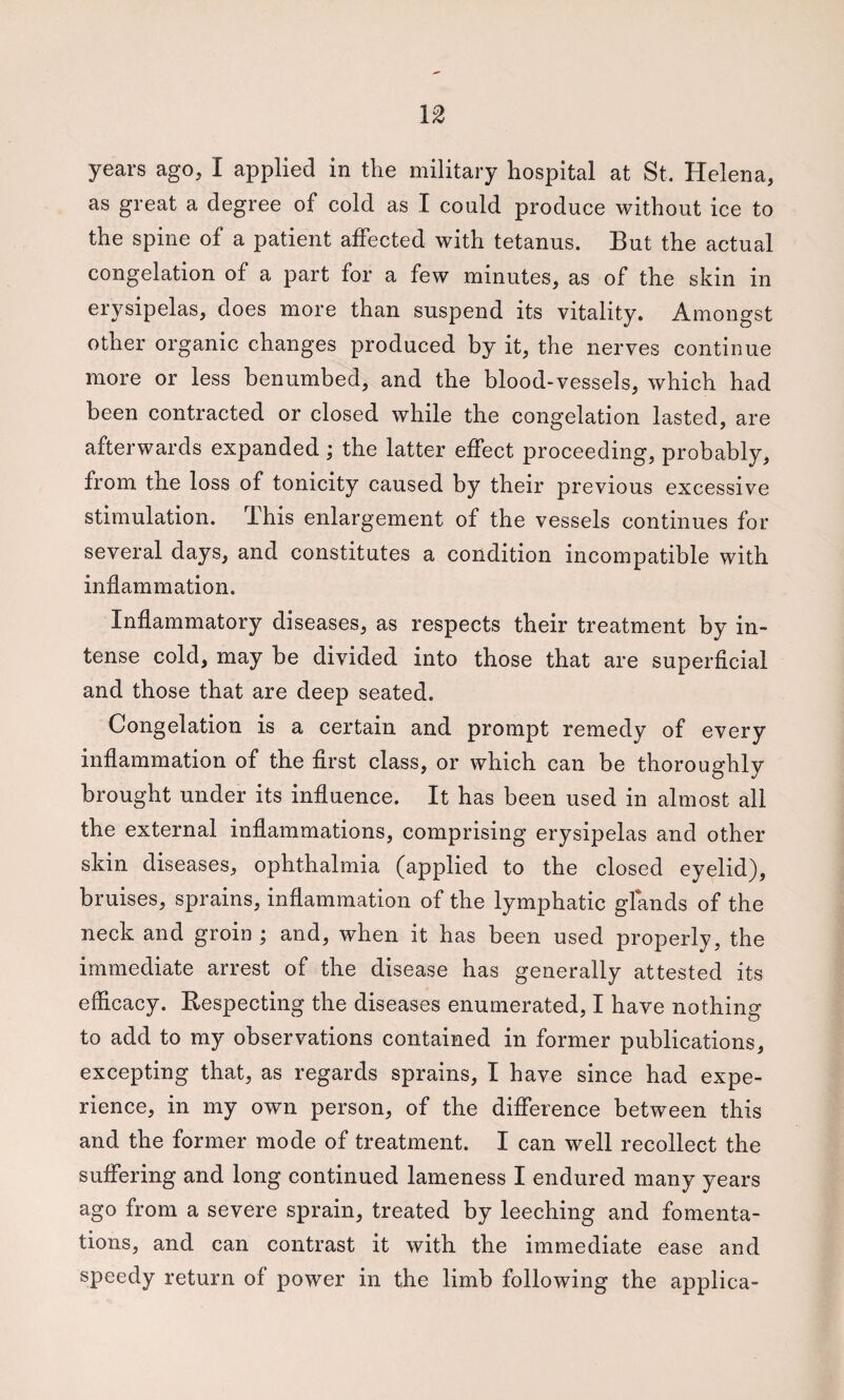 as great a degree of cold as I could produce without ice to the spine of a patient affected with tetanus. But the actual congelation of a part for a few minutes, as of the skin in erysipelas, does more than suspend its vitality. Amongst other organic changes produced by it, the nerves continue more or less benumbed, and the blood-vessels, which had been contracted or closed while the congelation lasted, are afterwards expanded; the latter effect proceeding, probably, from the loss of tonicity caused by their previous excessive stimulation, ihis enlargement of the vessels continues for several days, and constitutes a condition incompatible with inflammation. Inflammatory diseases, as respects their treatment by in¬ tense cold, may be divided into those that are superflcial and those that are deep seated. Congelation is a certain and prompt remedy of every inflammation of the flrst class, or which can be thoroughly brought under its influence. It has been used in almost all the external inflammations, comprising erysipelas and other skin diseases, ophthalmia (applied to the closed eyelid), bruises, sprains, inflammation of the lymphatic glands of the neck and groin j and, when it has been used properly, the immediate arrest of the disease has generally attested its efficacy. Respecting the diseases enumerated, I have nothing to add to my observations contained in former publications, excepting that, as regards sprains, I have since had expe¬ rience, in my own person, of the difference between this and the former mode of treatment. I can well recollect the suffering and long continued lameness I endured many years ago from a severe sprain, treated by leeching and fomenta¬ tions, and can contrast it with the immediate ease and speedy return of power in the limb following the applica-