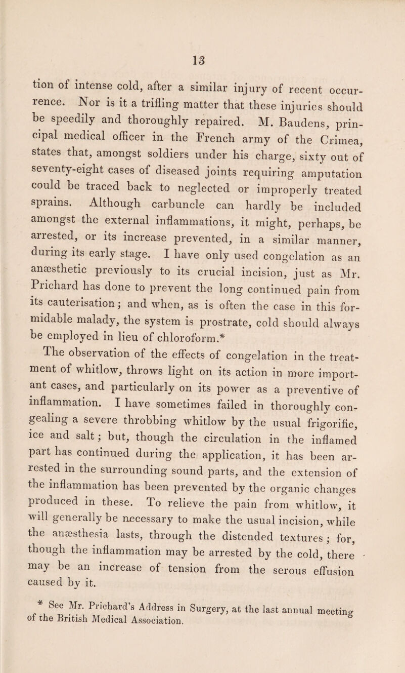 tion of intense cold, after a similar injury of recent occur¬ rence. Nor is it a trifling matter that these injuries should be speedily and thoroughly repaired. M. Baudens, prin¬ cipal medical officer in the French army of the Crimea, states that, amongst soldiers under his charge, sixty out of seventy-eight cases of diseased joints requiring amputation could be traced back to neglected or improperly treated sprains. Although carbuncle can hardly be included amongst the external inflammations, it might, perhaps, be arrested, or its increase prevented, in a similar manner, duiing its early stage. I have only used congelation as an anaesthetic previously to its crucial incision, just as Mr. Prichard has done to prevent the long continued pain from Its cauterisation; and when, as is often the case in this for¬ midable malady, the system is prostrate, cold should always be employed in lieu of chloroform.* The observation of the effects of congelation in the treat¬ ment of whitlow, throws light on its action in more import¬ ant cases, and particularly on its power as a preventive of inflammation. I have sometimes failed in thoroughly con¬ gealing a severe throbbing whitlow by the usual frigorific, ice and salt; but, though the circulation in the inflamed part has continued during the application, it has been ar¬ rested in the surrounding sound parts, and the extension of the inflammation has been prevented by the organic changes pioduced in these. To relieve the pain from whitlow, it will generally be necessary to make the usual incision, while the ansesthesia lasts, through the distended textures ; for, though the inflammation may be arrested by the cold, there ' may be an increase of tension from the serous effusion caused by it. See Mr. Prichard’s Address in Surgery, at the last annual meeting of the British Medical Association.