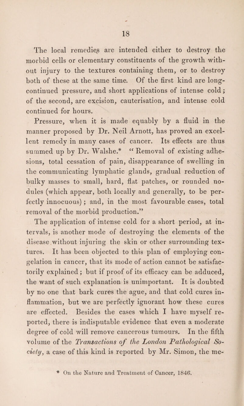The local remeclie^s are intended either to destroy the morbid cells or elementary constituents of the growth with¬ out injury to the textures containing them, or to destroy both of these at the same time. Of the first kind are long- continued pressure, and short applications of intense cold; of the second, are excision, cauterisation, and intense cold continued for hours. Pressure, when it is made equably by a fluid in the manner proposed by Dr. Neil Arnott, has proved an excel¬ lent remedy in many cases of cancer. Its eflects are thus summed up by Dr. Walshe.^ Pemoval of existing adhe¬ sions, total cessation of pain, disappearance of swelling in the communicating lymphatic glands, gradual reduction of bulky masses to small, hard, flat patches, or rounded no¬ dules (which appear, both locally and generally, to be per¬ fectly innocuous); and, in the most favourable cases, total removal of the morbid production.” The application of intense cold for a short period, at in¬ tervals, is another mode of destroying the elements of the disease without injuring the skin or other surrounding tex¬ tures. It has been objected to this plan of employing con¬ gelation in cancer, that its mode of action cannot be satisfac¬ torily explained; but if proof of its efficacy can he adduced, the want of such explanation is unimportant. It is doubted by no one that bark cures the ague, and that cold cures in¬ flammation, but we are perfectly ignorant how these cures are effected. Besides the cases which I have myself re¬ ported, there is indisputable evidence that even a moderate degree of cold will remove cancerous tumours. In the fifth volume of the Transactions of the London Pathological So¬ ciety, a case of this kind is reported by Mr. Simon, the me- * On the Nature and Treatment of Cancer, 1846.