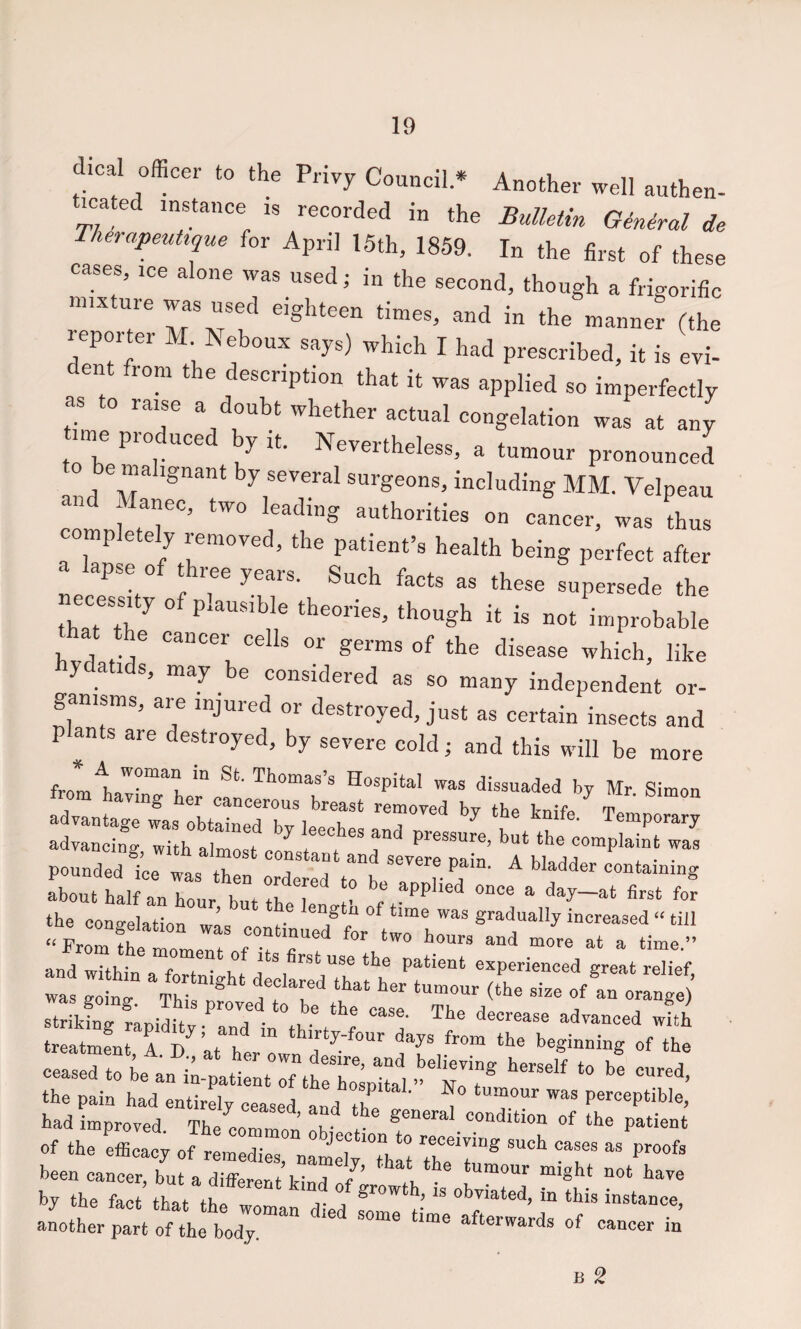 d.cal officer to the Privy Council * Another well anthen- icated instance is recorded in the Bulletin Genital de TherapeuUque for April 15th, 1859. In the first of these cases, ice alone was used; in the second, though a frigorific mixture used eighteen times, and in the manner (the reporter M Keboux says) which I had prescribed, it is evi¬ dent from the description that it was applied so imperfectly as to raise a doubt whether actual congelation was at any time produced by it. N,,,,,heless, a tumour pronounced be malignant by several surgeons, including MM. Velpeau and Manec, two leading authorities on cancer, was thus completely removed, the patient’s health being perfect after a lapse of three years. Such facts as these supersede the necessity of plausible theories, though it is not improbable ® <=6118 or germs of the disease which, like hydatids, may be considered as so many independent or¬ ganisms, are injured or destroyed, just as certain insects and plants are destroyed, by severe cold; and this will be more Hospital was dissuaded by Mr Simon from having her cancerous breast removed by the bnif. -n pounded i’ce was then LTrL^tote^lTp d^'’ ^ about half an hour Imt tu i • ^ Pplwd once a day—at first for the congelation w;s contLlf was eoinv Tm. J “it™ that her tumour (the size of an orange) going, ihis proved to be the easp i . ^ ' ^ays'tm ceased to L'an^tt^nSpr, •> toT r - thTS of the r^cacy of r:m:r;“ :lt“tV: r“ proofs been cancer, but a differer/f ^ ‘“““t “‘ght not have by the fact that the womal did 51*^  another part of the bodj. ^ afterwards of cancer in B 2