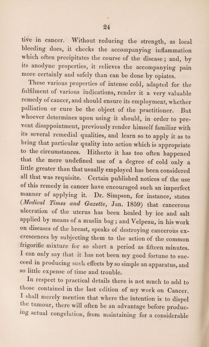 tive in cancer. Without reducing the strength, as local bleeding does, it checks the accompanying inflammation which often precipitates the course of the disease : and, bv its anodyne properties, it relieves the accompanying pain more certainly and safely than can be done by opiates. These various properties of intense cold, adapted for the fulfilment of various indications, render it a very valuable remedy of cancer, and should ensure its employment, whether palliation or cure be the object of the practitioner. But whoever determines upon using it should, in order to pre¬ vent disappointment, previously render himself familiar with its several remedial qualities, and learn so to apply it as to biing that particular quality into action which is appropriate to the circumstances. Hitherto it has too often happened that the mere undefined use of a degree of cold only a little greater than that usually employed has been considered all that was requisite. Certain published notices of the use of this remedy in cancer have encouraged such an imperfect manner of applying it. Dr. Simpson, for instance, states {Medical Times and Gazette, Jan. 1859) that cancerous ulceration of the uterus has been healed by ice and salt applied by means of a muslin bag; and Velpeau, in his work on diseases of the breast, speaks of destroying cancerous ex- ciescences by subjecting them to the action of the common frigorific mixture for so short a period as fifteen minutes. I can only say that it has not been my good fortune to suc¬ ceed in producing such effects by so simple an apparatus, and so little expense of time and trouble. In respect to practical details there is not much to add to those contained in the last edition of my work on Cancer. I shall merely mention that where the intention is to dispel the tumour, there will often be an advantage before produc- iiig actual congelation, from maintaining for a considerable