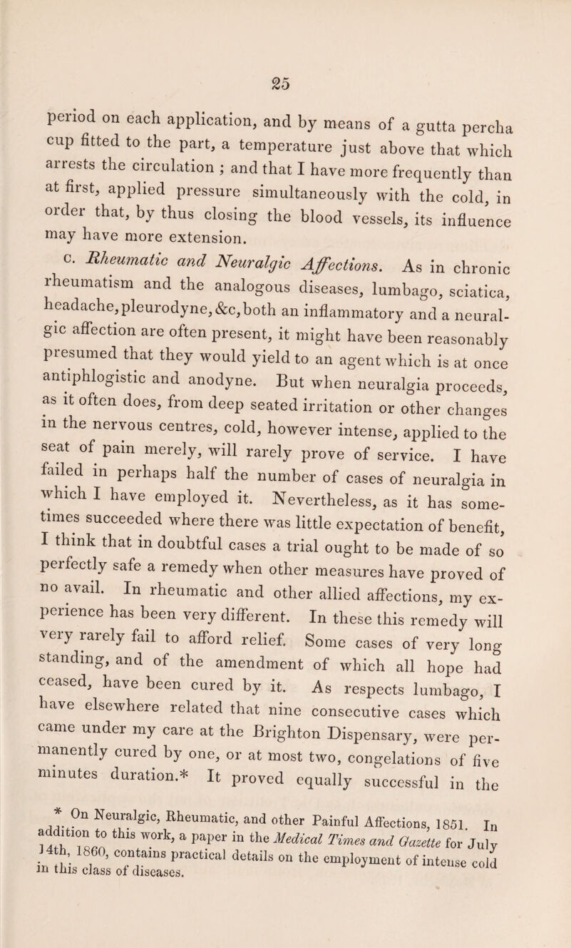 period on each application, and by means of a gutta perclia cup fitted to the part, a temperature just above that which arrests the circulation ; and that I have more frequently than at first, applied pressure simultaneously with the cold, in order that, by thus closing the blood vessels, its influence may have more extension. C. Rheumatic and Neuralgic Affections. As in chronic rheumatism and the analogous diseases, lumbago, sciatica, headache, pleurodyne,&c, both an inflammatory and a neural¬ gic affection are often present, it might have been reasonably presumed that they would yield to an agent which is at once antiphlogistic and anodyne. But when neuralgia proceeds, as it often does, from deep seated irritation or other changes in the nervous centres, cold, however intense, applied to the seat of pain merely, will rarely prove of service. I have failed in perhaps half the number of cases of neuralgia in which I have employed it. Nevertheless, as it has some¬ times succeeded where there was little expectation of benefit, I think that in doubtful cases a trial ought to be made of so perfectly safe a remedy when other measures have proved of no avail. In rheumatic and other allied affections, my ex¬ perience has been very different. In these this remedy will very rarely fail to afford relief. Some cases of very long standing, and of the amendment of which all hope had ceased, have been cured by it. As respects lumbago, I have elsewhere related that nine consecutive cases which came under my care at the Brighton Dispensary, were per¬ manently cured by one, or at most two, congelations of five minutes duration.* It proved equally successful in the * On Neuralgic, Rheumatic, and other Painful Affections, 1851 In for July 14 h, I860, contains practical details on the employment of intense cold m tills cJass of diseases.