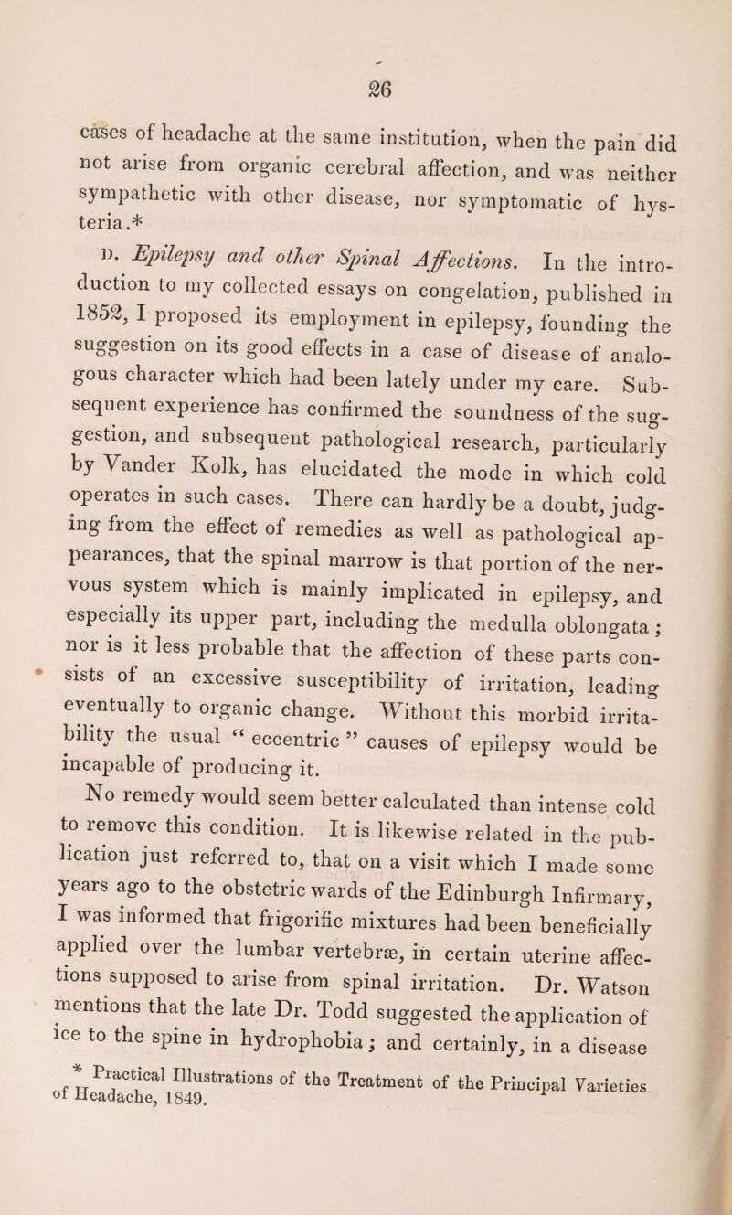 cases of headache at the same institution, when the pain did not arise from organic cerebral affection, and was neither sympathetic with other disease, nor symptomatic of hys¬ teria.* 1). Epilepsy and other Sjnnal Affections. In the intro¬ duction to my collected essays on congelation, published in 1852, I proposed its employment in epilepsy, founding the suggestion on its good effects in a case of disease of analo¬ gous chaiacter which had been lately under my care. Sub¬ sequent experience has confirmed the soundness of the sug¬ gestion, and subsequent pathological research, particularly by Vander Kolk, has elucidated the mode in which cold operates in such cases. There can hardly be a doubt, judg¬ ing from the effect of remedies as well as pathological ap¬ pearances, that the spinal marrow is that portion of the ner¬ vous system which is mainly implicated in epilepsy, and especiahy its upper part, including the medulla oblongata ; nor is it less probable that the affection of these parts con¬ sists of an excessive susceptibility of irritation, leading eventually to organic change. Without this morbid irrita¬ bility the usual - eccentric ” causes of epilepsy would be incapable of producing it. No remedy would seem better calculated than intense cold to remove this condition. It is likewise related in the pub¬ lication just referred to, that on a visit which I made some years ago to the obstetric wards of the Edinburgh Infirmary, I was informed that frigorific mixtures had been beneficially applied over the lumbar veftebrje, in certain uterine affec¬ tions supposed to arise from spinal irritation. Dr. Watson mentions that the late Dr. Todd suggested the application of ice to the spine in hydrophobia; and certainly, in a disease of Treatment of the Principal Varieties