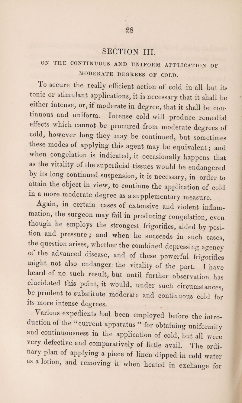 2S SECTION III. ON THE CONTINUOUS AND UNIFORM APPLICATION OF MODERATE DEGREES OF COLD. lo secure the really efficient action of cold in all but its tonic or stimulant applications, it is necessary that it shall be either intense, or, if moderate in degree, that it shall be con¬ tinuous and uniform. Intense cold will produce remedial effects which cannot be procured from moderate degrees of cold, however long they may be continued, but sometimes these modes of applying this agent may be equivalent; and when congelation is indicated, it occasionally happens that as the vitality of the superficial tissues would be endangered by its long continued suspension, it is necessary, in order to attain the object in view, to continue the application of cold in a more moderate degree as a supplementary measure. Again, in certain cases of extensive and violent inflam¬ mation, the surgeon may fail in producing congelation, even though he employs the strongest frigorifics, aided by posi¬ tion and pressure; and when he succeeds in such cases, the question arises, whether the combined depressing agency of the advanced disease, and of these powerful frigorifics might not also endanger the vitality of the part. I have heard of no such result, but until further observation has elucidated this point, it would, under such circumstances, be prudent to substitute moderate and continuous cold for its more intense degrees. Various expedients had been employed before the intro- auction of the “current apparatus ” for obtaining uniformity and continuousness in the application of cold, but all were very defective and comparatively of little avail. The ordi¬ nary plan of applying a piece of linen dipped in cold water as a lotion, and removing it when heated in exchange for