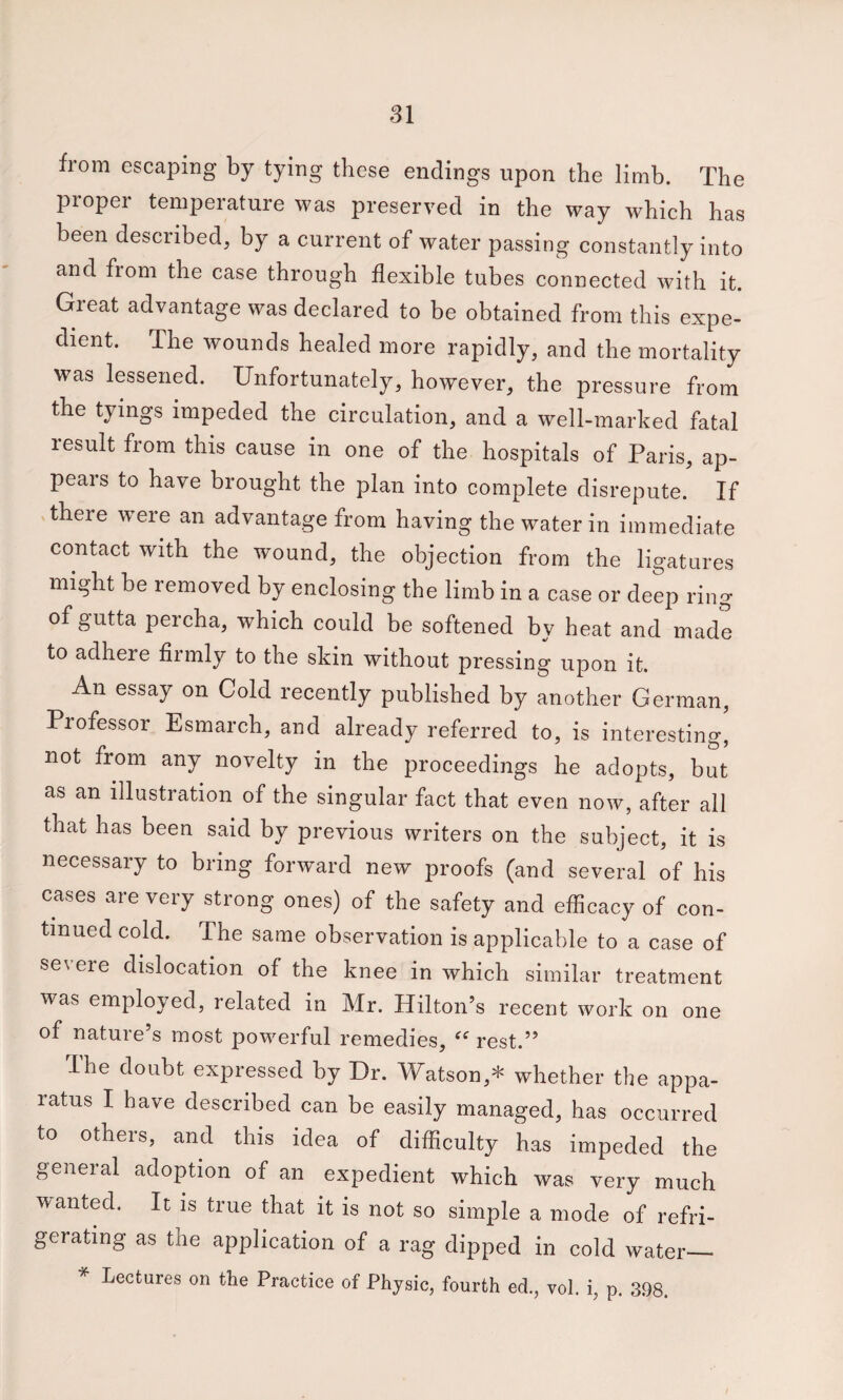 from escaping by tying these endings upon the limb. The proper temperature was preserved in the way which has been described, by a current of water passing constantly into and from the case through flexible tubes connected with it. Great advantage was declared to be obtained from this expe¬ dient. The wounds healed more rapidly, and the mortality was lessened. Unfortunately, however, the pressure from the tyings impeded the circulation, and a well-marked fatal result from this cause in one of the hospitals of Paris, ap¬ pears to have brought the plan into complete disrepute. If there w^ere an advantage from having the water in immediate contact with the wound, the objection from the ligatures might be removed by enclosing the limb in a case or deep ring of gutta percha, which could be softened by heat and made to adhere firmly to the skin without pressing upon it. An essay on Cold lecently published by another German, Professor Esmarch, and already referred to, is interesting, not from any novelty in the proceedings he adopts, but as an illustration of the singular fact that even now, after all that has been said by previous writers on the subject, it is necessary to bring forward new proofs (and several of his cases are very strong ones) of the safety and efficacy of con¬ tinued cold. The same observation is applicable to a case of se\ ere dislocation of the knee in which similar treatment was employed, related in Mr. Hilton’s recent work on one of nature’s most powerful remedies, rest.” Ihe doubt expressed by Dr. Watson,* whether the appa¬ ratus I have described can be easily managed, has occurred to others, and this idea of difficulty has impeded the general adoption of an expedient which was very much wanted. It is true that it is not so simple a mode of refri¬ gerating as the application of a rag dipped in cold water_ * Lectures on the Practice of Physic, fourth ed., vol. i, p. 398. /