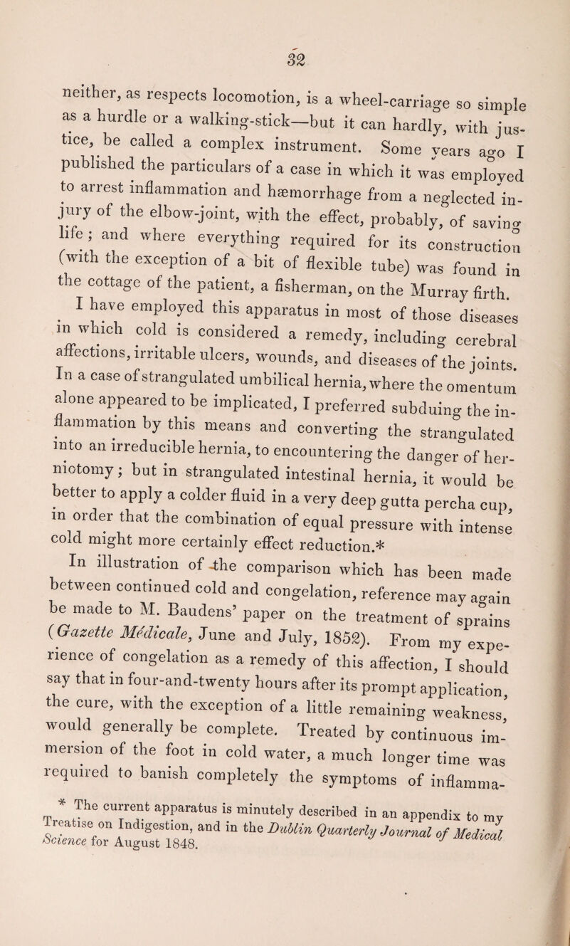 neither, as respects locomotion, is a wheel-carriage so simple as a hurdle or a walking-stick—but it can hardly, with jus¬ tice, be called a complex instrument. Some years ao-o I published the particulars of a case in which it wL employed to arrest inflammation and hminorrhage from a neglected’in- jury of the elbow-joint, with the effect, probably, of savin- life ; and where everything required for its construction (with the exception of a bit of flexible tube) was found in tie cottage of the patient, a fisherman, on the Murray firth. ^ I have employed this apparatus in most of those diseases in which cold is considered a remedy, including cerebral affections, irritable ulcers, wounds, and diseases of the joints In a case of strangulated umbilical hernia, where the omentum alone appeared to be implicated, I preferred subduing the in- ^ ammation by this means and converting the strangulated into an irreducible hernia, to encountering the danger of her¬ niotomy ; but in strangulated intestinal hernia, it would be better to apply a colder fluid in a very deep gutta percha cup in ordCT that the combination of equal pressure with intense cold might more certainly effect reduction.* In illustration of jhe comparison which has been made between continued cold and congelation, reference may a-ain be made to M. Baudens’ paper on the treatment of sprains (Gazette Medicate, June and July, 1852). From my expe¬ rience of congelation as a remedy of this affection, I should say that in four-and-twenty hours after its prompt application the cure, with the exception of a little remaining weakness’ would generally be complete. Treated by continuous im¬ mersion of the foot in cold water, a much longer time was required to banish completely the symptoms of inflaiiima- * The current apparatus is minutely described in an appendix to my