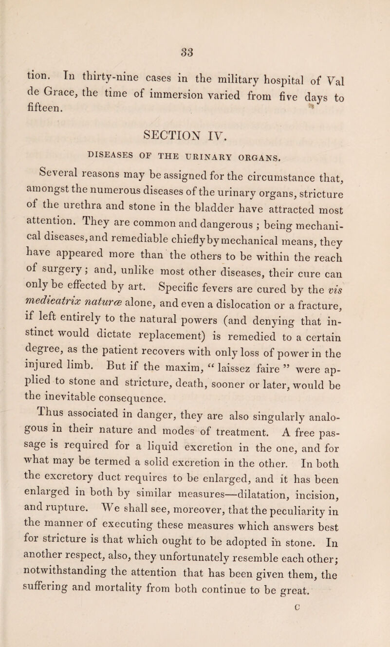 tion. In thirty-nine cases in the military hospital of Val de Grace, the time of immersion varied from five days to fifteen. • SECTION IV. DISEASES OF THE URINARY ORGANS. Several reasons may be assigned for the circumstance that, amongst the numerous diseases of the urinary organs, stricture of the urethra and stone in the bladder have attracted most attention. They are common and dangerous ; being mechani¬ cal diseases, and remediable chiefly by mechanical means, they have appeared more than the others to be within the reach of surgery; and, unlike most other diseases, their cure can only be effected by art. Specific fevers are cured by the vis medieatrix naturce alone, and even a dislocation or a fracture, if left entirely to the natural powers (and denying that in¬ stinct would dictate replacement) is remedied to a certain degree, as the patient recovers with only loss of power in the injured limb. But if the maxim, laissez faire ” were ap¬ plied to stone and stricture, death, sooner or later, would be the inevitable consequence. Thus associated in danger, they are also singularly analo¬ gous in their nature and modes of treatment. A free pas¬ sage is required for a liquid excretion in the one, and for what may be termed a solid excretion in the other. In both the excretory duct requires to be enlarged, and it has been enlaiged in both by similar measures—dilatation, incision, and rupture. We shall see, moreover, that the peculiarity in the manner of executing these measures which answers best for stricture is that which ought to be adopted in stone. In another respect, also, they unfortunately resemble each other; notwithstanding the attention that has been given them, the suffering and mortality from both continue to be great. c