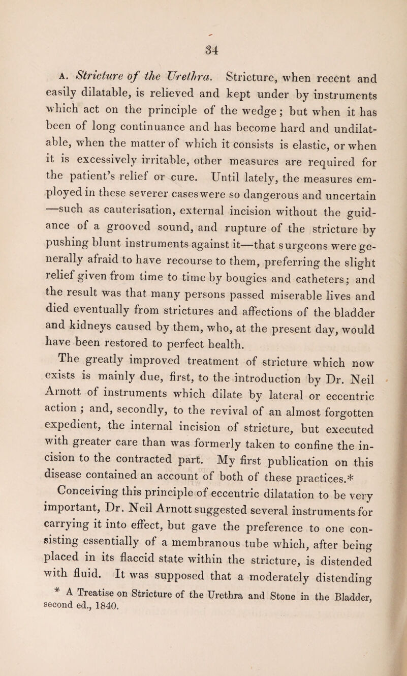 A. Stricture of the Urethra. Stricture, when recent and easily dilatable, is relieved and kept under by instruments which act on the principle of the wedge; but when it has been of long continuance and has become hard and undilat- able, when the matter of which it consists is elastic, or when it is excessively irritable, other measures are required for the patient s relief or cure. Until lately, the measures em¬ ployed in these severer cases were so dangerous and uncertain —such as cauterisation, external incision without the guid¬ ance of a grooved sound, and rupture of the stricture by pushing blunt instruments against it—that surgeons were ge¬ nerally afraid to have recourse to them, preferring the slight relief given from time to time by bougies and catheters; and the result was that many persons passed miserable lives and died eventually from strictures and affections of the bladder and kidneys caused by them, who, at the present day, would have been restored to perfect health. The greatly improved treatment of stricture which now exists is mainly due, first, to the introduction by Dr. Neil Ainott of instruments which dilate by lateral or eccentric action ; and, secondly, to the revival of an almost forgotten expedient, the internal incision of stricture, but executed with greater caie than was formerly taken to confine the in¬ cision to the contracted part. My first publication on this disease contained an account of both of these practices.* Conceiving this principle of eccentric dilatation to be very important. Dr. Neil Arnott suggested several instruments for carrying it into effect, but gave the preference to one con¬ sisting essentially of a membranous tube which, after being placed in its flaccid state within the stricture, is distended with fluid. It was supposed that a moderately distending * A Treatise on Stricture of the Urethra and Stone in the Bladder, second ed., 1840.