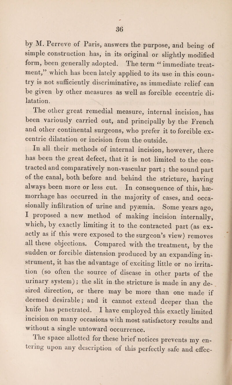 by M. Perreve of Paris, answers the purpose, and being of simple construction has, in its original or slightly modified form, been generally adopted. The term immediate treat¬ ment,” which has been lately applied to its use in this coun¬ try is not sufficiently discriminative, as immediate relief can be given by other measures as well as forcible eccentric di¬ latation. Ihe other great remedial measure, internal incision, has been variously carried out, and principally by the French and other continental surgeons, who prefer it to forcible ex- centric dilatation or incision from the outside. In all their methods of internal incision, however, there has been the great defect, that it is not limited to the con¬ tracted and comparatively non-vascular part; the sound part of the canal, both before and behind the stricture, having always been more or less cut. In consequence of this, hge- morrhage has occurred in the majority of cases, and occa¬ sionally infiltration of urine and pyaemia. Some years ago, I proposed a new method of making incision internally, which, by exactly limiting it to the contracted part (as ex¬ actly as if this were exposed to the surgeon’s view) removes all these objections. Compared with the treatment, by the sudden or foicible distension produced by an expanding in¬ strument, it has the advantage ol exciting little or no irrita¬ tion (so often the source of disease in other parts of the uiinaiy system j ; the slit in the stricture is made in any de¬ sired direction, or there may be more than one made if deemed desiiablej and it cannot extend deeper than the knife has penetrated. I have employed this exactly limited incision on many occasions wfith most satisfactory results and without a single untoward occurrence. Ihe space allotted for these brief notices prevents mv en- teiing upon any description of this perfectly safe and efi’ec-