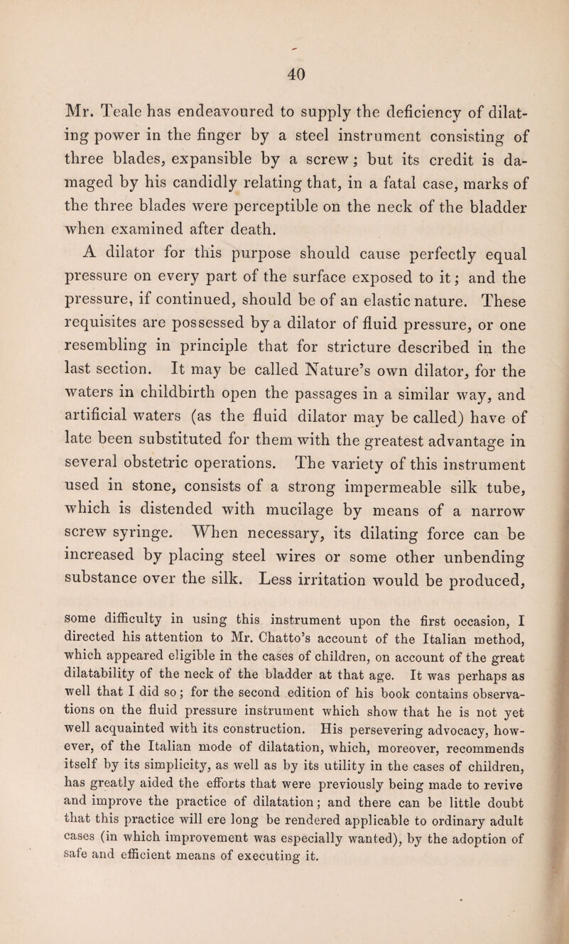 Mr. Teale has endeavoured to supply the deficiency of dilat¬ ing power in the finger by a steel instrument consisting of three blades, expansible by a screw; but its credit is da¬ maged by his candidly relating that, in a fatal case, marks of the three blades were perceptible on the neck of the bladder when examined after death. A dilator for this purpose should cause perfectly equal pressure on every part of the surface exposed to it; and the pressure, if continued, should be of an elastic nature. These requisites are possessed by a dilator of fluid pressure, or one resembling in principle that for stricture described in the last section. It may be called Nature’s own dilator, for the waters in childbirth open the passages in a similar way, and artificial waters (as the fluid dilator may be called) have of late been substituted for them with the greatest advantage in several obstetric operations. The variety of this instrument used in stone, consists of a strong impermeable silk tube, which is distended with mucilage by means of a narrow screw syringe. When necessary, its dilating force can be increased by placing steel wires or some other unbending substance over the silk. Less irritation would be produced, some difficulty in using this instrument upon the first occasion, I directed his attention to Mr. Chatto’s account of the Italian method, which appeared eligible in the cases of children, on account of the great dilatability of the neck of the bladder at that age. It was perhaps as well that I did so; for the second edition of his book contains observa¬ tions on the fluid pressure instrument which show that he is not yet well acquainted with its construction. His persevering advocacy, how¬ ever, of the Italian mode of dilatation, which, moreover, recommends itself by its simplicity, as well as by its utility in the cases of children, has greatly aided the efforts that were previously being made to revive and improve the practice of dilatation; and there can be little doubt that this practice will ere long be rendered applicable to ordinary adult cases (in which improvement was especially wanted), by the adoption of safe and efficient means of executing it.