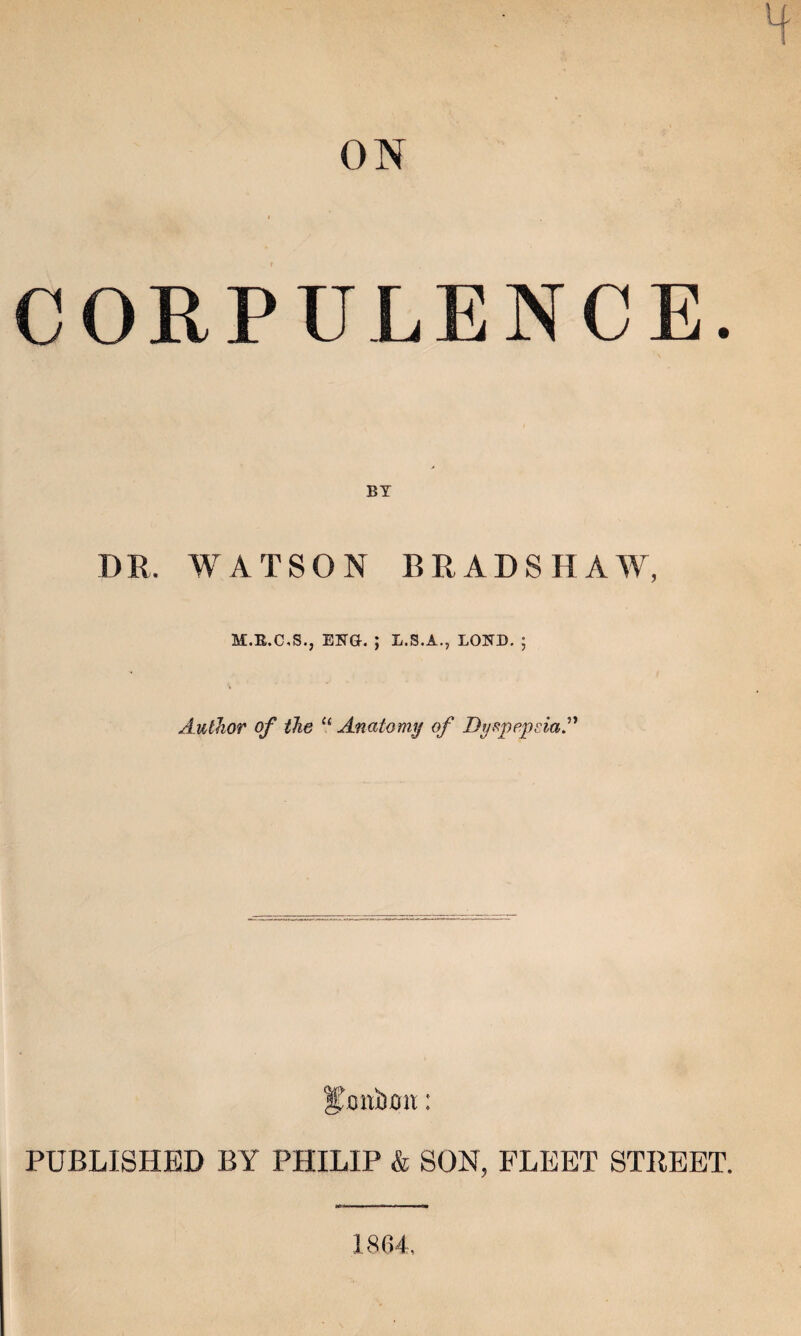 CORPULENCE. DR. WATSON BRADSHAW, M.R.C.S., ENG. ; L.S.A., LOND. ; Author of the u Anatomy of Dyspepsia.” gjonbon: PUBLISHED BY PHILIP & SON, FLEET STREET. 1864.